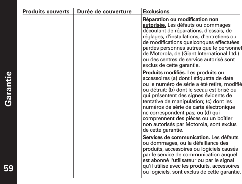 Garantie59Produits couverts  Durée de couverture  ExclusionsRéparation ou modification nonautorisée. Les défauts ou dommagesdécoulant de réparations, d&apos;essais, deréglages, d&apos;installations, d&apos;entretiens oude modifications quelconques effectuéespardes personnes autres que le personnelde Motorola, de (Giant International Ltd.)ou des centres de service autorisé sontexclus de cette garantie.Produits modifiés. Les produits ouaccessoires (a) dont l&apos;étiquette de date ou le numéro de série a été retiré, modifiéou détruit; (b) dont le sceau est brisé ouqui présentent des signes évidents detentative de manipulation; (c) dont lesnuméros de série de carte électronique ne correspondent pas; ou (d) quicomprennent des pièces ou un boîtiernon autorisés par Motorola, sont exclusde cette garantie.Services de communication. Les défautsou dommages, ou la défaillance desproduits, accessoires ou logiciels causéspar le service de communication auquelest abonné l&apos;utilisateur ou par le signalqu&apos;il utilise avec les produits, accessoiresou logiciels, sont exclus de cette garantie.