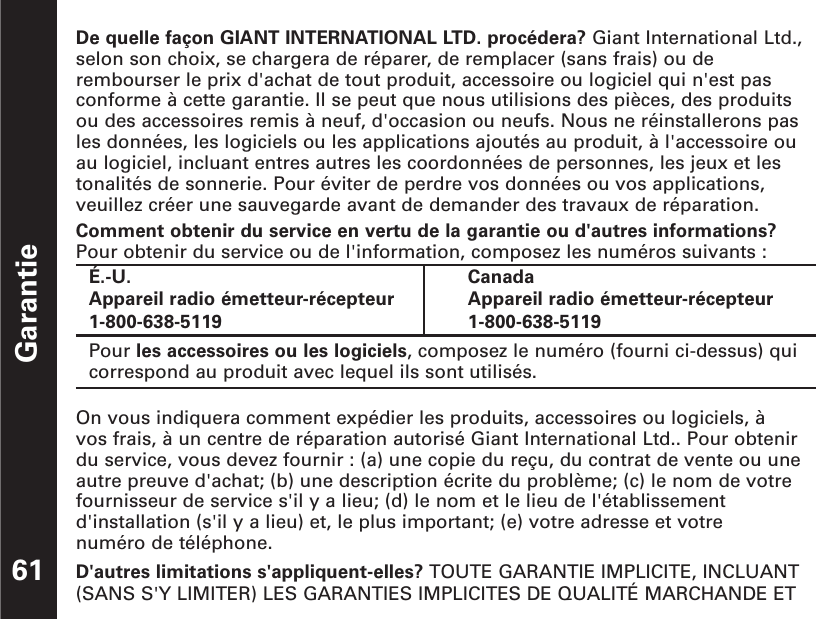 Garantie61De quelle façon GIANT INTERNATIONAL LTD. procédera? Giant International Ltd.,selon son choix, se chargera de réparer, de remplacer (sans frais) ou derembourser le prix d&apos;achat de tout produit, accessoire ou logiciel qui n&apos;est pasconforme à cette garantie. Il se peut que nous utilisions des pièces, des produitsou des accessoires remis à neuf, d&apos;occasion ou neufs. Nous ne réinstallerons pasles données, les logiciels ou les applications ajoutés au produit, à l&apos;accessoire ouau logiciel, incluant entres autres les coordonnées de personnes, les jeux et lestonalités de sonnerie. Pour éviter de perdre vos données ou vos applications,veuillez créer une sauvegarde avant de demander des travaux de réparation.Comment obtenir du service en vertu de la garantie ou d&apos;autres informations?Pour obtenir du service ou de l&apos;information, composez les numéros suivants :On vous indiquera comment expédier les produits, accessoires ou logiciels, à vos frais, à un centre de réparation autorisé Giant International Ltd.. Pour obtenirdu service, vous devez fournir : (a) une copie du reçu, du contrat de vente ou uneautre preuve d&apos;achat; (b) une description écrite du problème; (c) le nom de votrefournisseur de service s&apos;il y a lieu; (d) le nom et le lieu de l&apos;établissementd&apos;installation (s&apos;il y a lieu) et, le plus important; (e) votre adresse et votre numéro de téléphone.D&apos;autres limitations s&apos;appliquent-elles? TOUTE GARANTIE IMPLICITE, INCLUANT(SANS S&apos;Y LIMITER) LES GARANTIES IMPLICITES DE QUALITÉ MARCHANDE ETÉ.-U.Appareil radio émetteur-récepteur  1-800-638-5119CanadaAppareil radio émetteur-récepteur 1-800-638-5119Pour les accessoires ou les logiciels, composez le numéro (fourni ci-dessus) quicorrespond au produit avec lequel ils sont utilisés. 