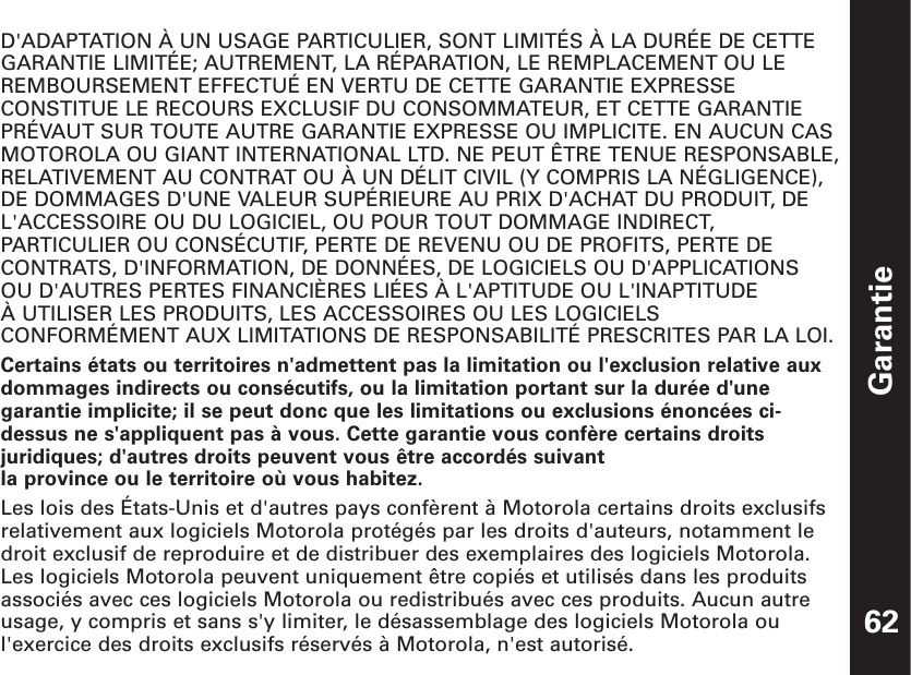 Garantie62D&apos;ADAPTATION À UN USAGE PARTICULIER, SONT LIMITÉS À LA DURÉE DE CETTEGARANTIE LIMITÉE; AUTREMENT, LA RÉPARATION, LE REMPLACEMENT OU LEREMBOURSEMENT EFFECTUÉ EN VERTU DE CETTE GARANTIE EXPRESSECONSTITUE LE RECOURS EXCLUSIF DU CONSOMMATEUR, ET CETTE GARANTIEPRÉVAUT SUR TOUTE AUTRE GARANTIE EXPRESSE OU IMPLICITE. EN AUCUN CASMOTOROLA OU GIANT INTERNATIONAL LTD. NE PEUT ÊTRE TENUE RESPONSABLE,RELATIVEMENT AU CONTRAT OU À UN DÉLIT CIVIL (Y COMPRIS LA NÉGLIGENCE),DE DOMMAGES D&apos;UNE VALEUR SUPÉRIEURE AU PRIX D&apos;ACHAT DU PRODUIT, DEL&apos;ACCESSOIRE OU DU LOGICIEL, OU POUR TOUT DOMMAGE INDIRECT,PARTICULIER OU CONSÉCUTIF, PERTE DE REVENU OU DE PROFITS, PERTE DECONTRATS, D&apos;INFORMATION, DE DONNÉES, DE LOGICIELS OU D&apos;APPLICATIONS OU D&apos;AUTRES PERTES FINANCIÈRES LIÉES À L&apos;APTITUDE OU L&apos;INAPTITUDE À UTILISER LES PRODUITS, LES ACCESSOIRES OU LES LOGICIELSCONFORMÉMENT AUX LIMITATIONS DE RESPONSABILITÉ PRESCRITES PAR LA LOI.Certains états ou territoires n&apos;admettent pas la limitation ou l&apos;exclusion relative auxdommages indirects ou consécutifs, ou la limitation portant sur la durée d&apos;unegarantie implicite; il se peut donc que les limitations ou exclusions énoncées ci-dessus ne s&apos;appliquent pas à vous. Cette garantie vous confère certains droitsjuridiques; d&apos;autres droits peuvent vous être accordés suivant la province ou le territoire où vous habitez.Les lois des États-Unis et d&apos;autres pays confèrent à Motorola certains droits exclusifsrelativement aux logiciels Motorola protégés par les droits d&apos;auteurs, notamment ledroit exclusif de reproduire et de distribuer des exemplaires des logiciels Motorola.Les logiciels Motorola peuvent uniquement être copiés et utilisés dans les produitsassociés avec ces logiciels Motorola ou redistribués avec ces produits. Aucun autreusage, y compris et sans s&apos;y limiter, le désassemblage des logiciels Motorola oul&apos;exercice des droits exclusifs réservés à Motorola, n&apos;est autorisé.