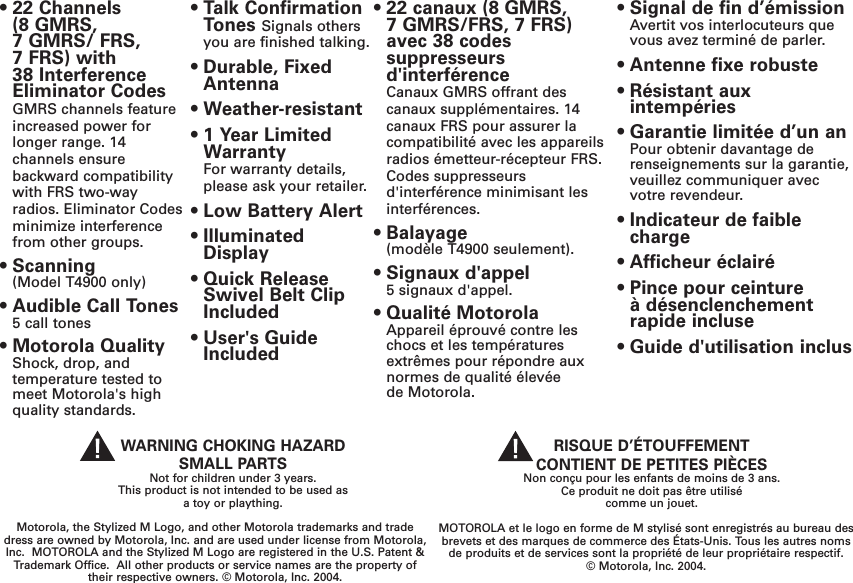 • 22 Channels (8 GMRS, 7 GMRS/ FRS, 7 FRS) with 38 InterferenceEliminator CodesGMRS channels featureincreased power forlonger range. 14channels ensurebackward compatibilitywith FRS two-wayradios. Eliminator Codesminimize interferencefrom other groups.• Scanning(Model T4900 only)• Audible Call Tones5 call tones • Motorola QualityShock, drop, andtemperature tested tomeet Motorola&apos;s highquality standards.• Talk ConfirmationTones Signals othersyou are finished talking.• Durable, FixedAntenna• Weather-resistant• 1 Year LimitedWarrantyFor warranty details,please ask your retailer.• Low Battery Alert• IlluminatedDisplay• Quick ReleaseSwivel Belt ClipIncluded• User&apos;s GuideIncludedMOTOROLA et le logo en forme de M stylisé sont enregistrés au bureau desbrevets et des marques de commerce des États-Unis. Tous les autres nomsde produits et de services sont la propriété de leur propriétaire respectif. © Motorola, Inc. 2004.RISQUE D’ÉTOUFFEMENT CONTIENT DE PETITES PIÈCESNon conçu pour les enfants de moins de 3 ans.Ce produit ne doit pas être utilisé comme un jouet.• 22 canaux (8 GMRS,7 GMRS/FRS, 7 FRS)avec 38 codessuppresseurs d&apos;interférenceCanaux GMRS offrant descanaux supplémentaires. 14canaux FRS pour assurer lacompatibilité avec les appareilsradios émetteur-récepteur FRS.Codes suppresseursd&apos;interférence minimisant lesinterférences.• Balayage(modèle T4900 seulement).  • Signaux d&apos;appel5 signaux d&apos;appel. • Qualité MotorolaAppareil éprouvé contre leschocs et les températuresextrêmes pour répondre auxnormes de qualité élevée de Motorola. • Signal de fin d’émissionAvertit vos interlocuteurs quevous avez terminé de parler.• Antenne fixe robuste• Résistant auxintempéries • Garantie limitée d’un an Pour obtenir davantage derenseignements sur la garantie,veuillez communiquer avecvotre revendeur.• Indicateur de faiblecharge• Afficheur éclairé• Pince pour ceinture à désenclenchementrapide incluse• Guide d&apos;utilisation inclus Motorola, the Stylized M Logo, and other Motorola trademarks and tradedress are owned by Motorola, Inc. and are used under license from Motorola,Inc.  MOTOROLA and the Stylized M Logo are registered in the U.S. Patent &amp;Trademark Office.  All other products or service names are the property oftheir respective owners. © Motorola, Inc. 2004.WARNING CHOKING HAZARDSMALL PARTSNot for children under 3 years.This product is not intended to be used asa toy or plaything.