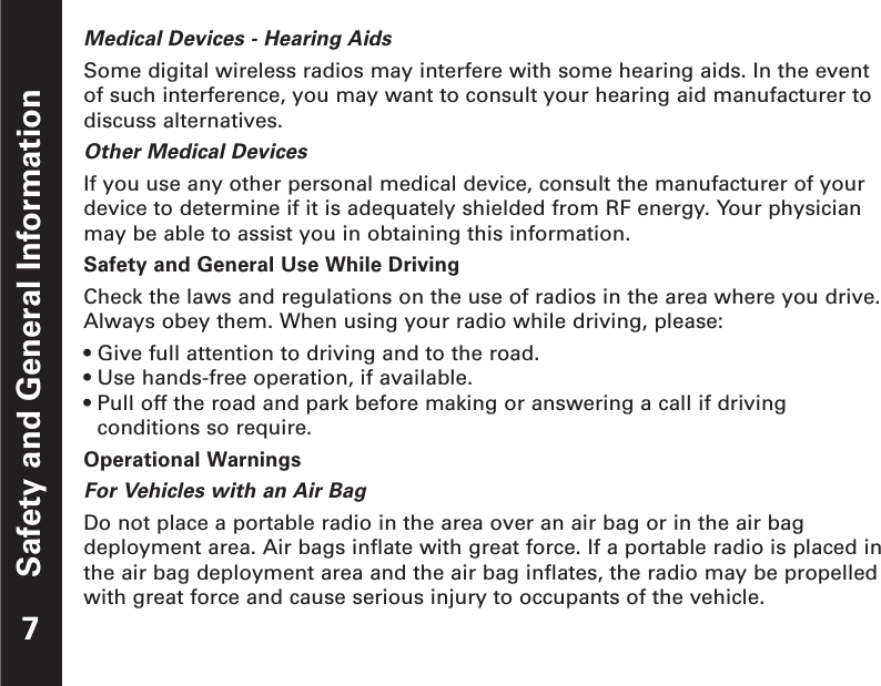 Safety and General InformationMedical Devices - Hearing AidsSome digital wireless radios may interfere with some hearing aids. In the eventof such interference, you may want to consult your hearing aid manufacturer todiscuss alternatives.Other Medical DevicesIf you use any other personal medical device, consult the manufacturer of yourdevice to determine if it is adequately shielded from RF energy. Your physicianmay be able to assist you in obtaining this information.Safety and General Use While DrivingCheck the laws and regulations on the use of radios in the area where you drive.Always obey them. When using your radio while driving, please:• Give full attention to driving and to the road.• Use hands-free operation, if available.• Pull off the road and park before making or answering a call if drivingconditions so require.Operational WarningsFor Vehicles with an Air BagDo not place a portable radio in the area over an air bag or in the air bagdeployment area. Air bags inflate with great force. If a portable radio is placed inthe air bag deployment area and the air bag inflates, the radio may be propelledwith great force and cause serious injury to occupants of the vehicle.7