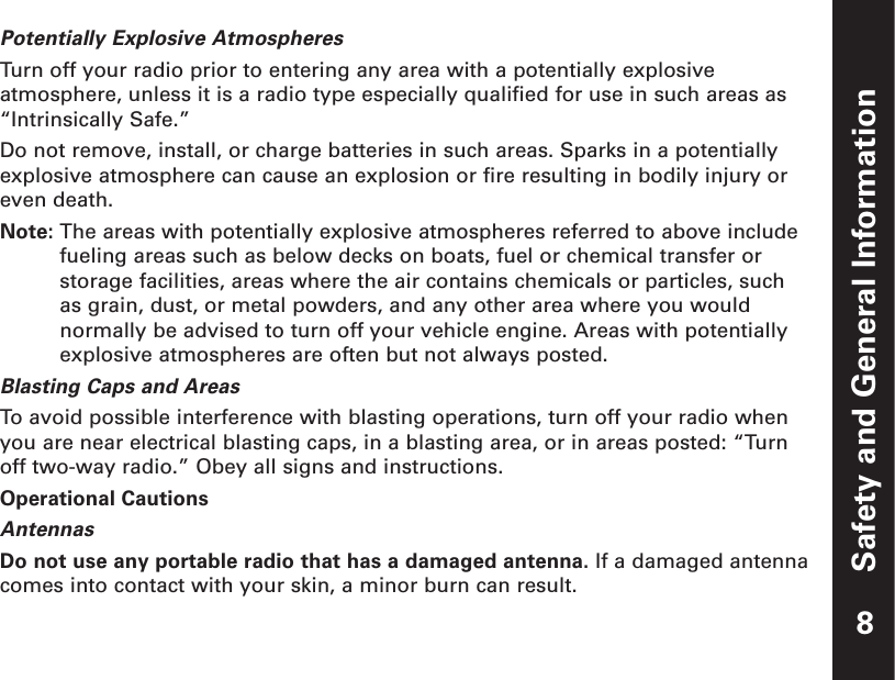 Safety and General InformationPotentially Explosive AtmospheresTurn off your radio prior to entering any area with a potentially explosiveatmosphere, unless it is a radio type especially qualified for use in such areas as“Intrinsically Safe.”Do not remove, install, or charge batteries in such areas. Sparks in a potentiallyexplosive atmosphere can cause an explosion or fire resulting in bodily injury oreven death.Note: The areas with potentially explosive atmospheres referred to above includefueling areas such as below decks on boats, fuel or chemical transfer orstorage facilities, areas where the air contains chemicals or particles, such as grain, dust, or metal powders, and any other area where you wouldnormally be advised to turn off your vehicle engine. Areas with potentiallyexplosive atmospheres are often but not always posted.Blasting Caps and AreasTo  avoid possible interference with blasting operations, turn off your radio whenyou are near electrical blasting caps, in a blasting area, or in areas posted: “Turnoff two-way radio.” Obey all signs and instructions.Operational CautionsAntennasDo not use any portable radio that has a damaged antenna. If a damaged antennacomes into contact with your skin, a minor burn can result.8