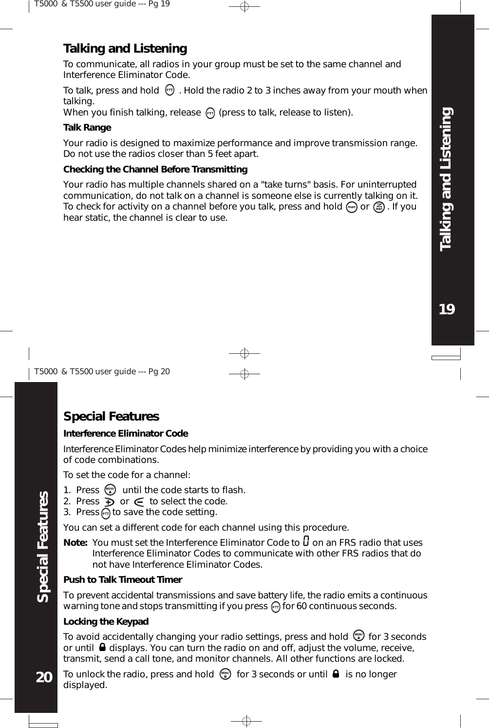 T5000 &amp; T5500 user guide --- Pg 1919Talking and ListeningT5000 &amp; T5500 user guide --- Pg 2020Special FeaturesTalking and ListeningTo communicate, all radios in your group must be set to the same channel andInterference Eliminator Code.Locking the KeypadTo avoid accidentally changing your radio settings, press and hold        for 3 secondsor until      displays. You can turn the radio on and off, adjust the volume, receive,transmit, send a call tone, and monitor channels. All other functions are locked.To unlock the radio, press and hold         for 3 seconds or until       is no longerdisplayed.To talk, press and hold        . Hold the radio 2 to 3 inches away from your mouth whentalking.When you finish talking, release       (press to talk, release to listen).Talk RangeYour radio is designed to maximize performance and improve transmission range.Do not use the radios closer than 5 feet apart.Special FeaturesInterference Eliminator CodeInterference Eliminator Codes help minimize interference by providing you with a choiceof code combinations.To set the code for a channel:Press         until the code starts to flash.Press        or        to select the code.Press     to save the code setting.1.2.3.You can set a different code for each channel using this procedure.Note: You must set the Interference Eliminator Code to     on an FRS radio that usesInterference Eliminator Codes to communicate with other FRS radios that donot have Interference Eliminator Codes.Push to Talk Timeout TimerTo prevent accidental transmissions and save battery life, the radio emits a continuouswarning tone and stops transmitting if you press      for 60 continuous seconds.Checking the Channel Before TransmittingYour radio has multiple channels shared on a &quot;take turns&quot; basis. For uninterruptedcommunication, do not talk on a channel is someone else is currently talking on it.To check for activity on a channel before you talk, press and hold       or       . If youhear static, the channel is clear to use.