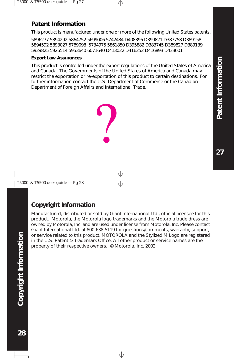Manufactured, distributed or sold by Giant International Ltd., official licensee for thisproduct.  Motorola, the Motorola logo trademarks and the Motorola trade dress areowned by Motorola, Inc. and are used under license from Motorola, Inc. Please contactGiant International Ltd. at 800-638-5119 for questions/comments, warranty, support,or service related to this product. MOTOROLA and the Stylized M Logo are registeredin the U.S. Patent &amp; Trademark Office. All other product or service names are theproperty of their respective owners.  © Motorola, Inc. 2002.Copyright InformationCopyright InformationT5000 &amp; T5500 user guide --- Pg 2727Patent InformationPatent InformationThis product is manufactured under one or more of the following United States patents.5896277 5894292 5864752 5699006 5742484 D408396 D399821 D387758 D3891585894592 5893027 5789098  5734975 5861850 D395882 D383745 D389827 D3891395929825 5926514 5953640 6071640 D413022 D416252 D416893 D433001Export Law AssurancesThis product is controlled under the export regulations of the United States of Americaand Canada. The Governments of the United States of America and Canada mayrestrict the exportation or re-exportation of this product to certain destinations. Forfurther information contact the U.S. Department of Commerce or the CanadianDepartment of Foreign Affairs and International Trade.T5000 &amp; T5500 user guide --- Pg 2828Copyright Information
