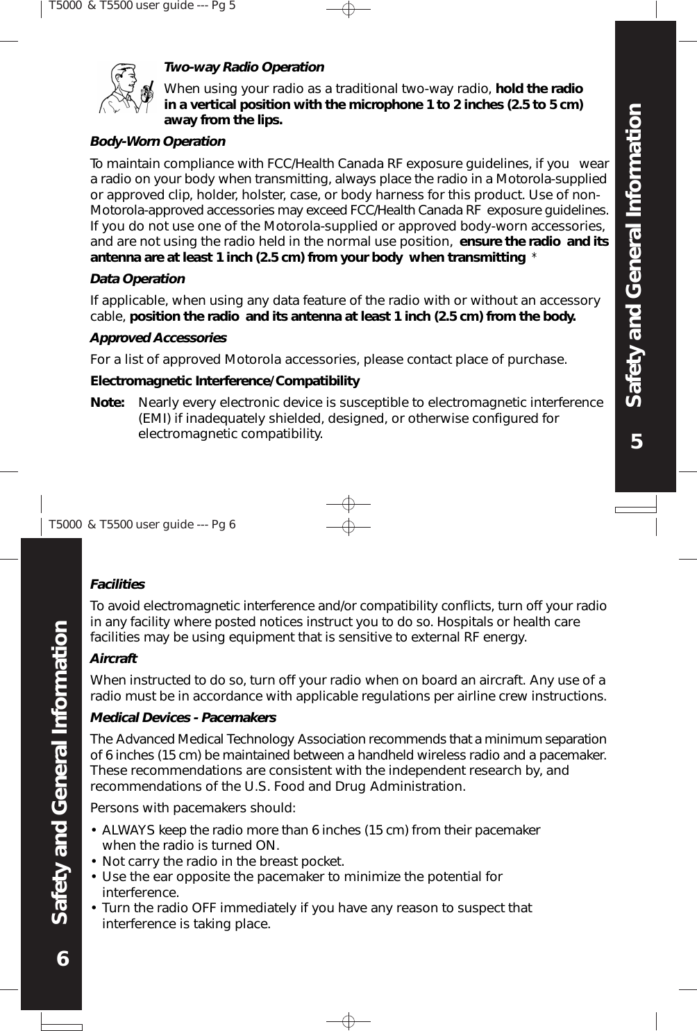 5Safety and General InformationT5000 &amp; T5500 user guide --- Pg 56Safety and General InformationT5000 &amp; T5500 user guide --- Pg 6Body-Worn OperationTo maintain compliance with FCC/Health Canada RF exposure guidelines, if you  weara radio on your body when transmitting, always place the radio in a Motorola-suppliedor approved clip, holder, holster, case, or body harness for this product. Use of non-Motorola-approved accessories may exceed FCC/Health Canada RF exposure guidelines.If you do not use one of the Motorola-supplied or approved body-worn accessories,and are not using the radio held in the normal use position, ensure the radio and itsantenna are at least 1 inch (2.5 cm) from your body when transmitting *Data OperationIf applicable, when using any data feature of the radio with or without an accessorycable, position the radio and its antenna at least 1 inch (2.5 cm) from the body.Approved AccessoriesFor a list of approved Motorola accessories, please contact place of purchase.Electromagnetic Interference/CompatibilityNote: Nearly every electronic device is susceptible to electromagnetic interference(EMI) if inadequately shielded, designed, or otherwise configured forelectromagnetic compatibility.Two-way Radio OperationWhen using your radio as a traditional two-way radio, hold the radioin a vertical position with the microphone 1 to 2 inches (2.5 to 5 cm)away from the lips.FacilitiesTo avoid electromagnetic interference and/or compatibility conflicts, turn off your radioin any facility where posted notices instruct you to do so. Hospitals or health carefacilities may be using equipment that is sensitive to external RF energy.AircraftWhen instructed to do so, turn off your radio when on board an aircraft. Any use of aradio must be in accordance with applicable regulations per airline crew instructions.Medical Devices - PacemakersThe Advanced Medical Technology Association recommends that a minimum separationof 6 inches (15 cm) be maintained between a handheld wireless radio and a pacemaker.These recommendations are consistent with the independent research by, andrecommendations of the U.S. Food and Drug Administration.Persons with pacemakers should:••••ALWAYS keep the radio more than 6 inches (15 cm) from their pacemakerwhen the radio is turned ON.Not carry the radio in the breast pocket.Use the ear opposite the pacemaker to minimize the potential forinterference.Turn the radio OFF immediately if you have any reason to suspect thatinterference is taking place.