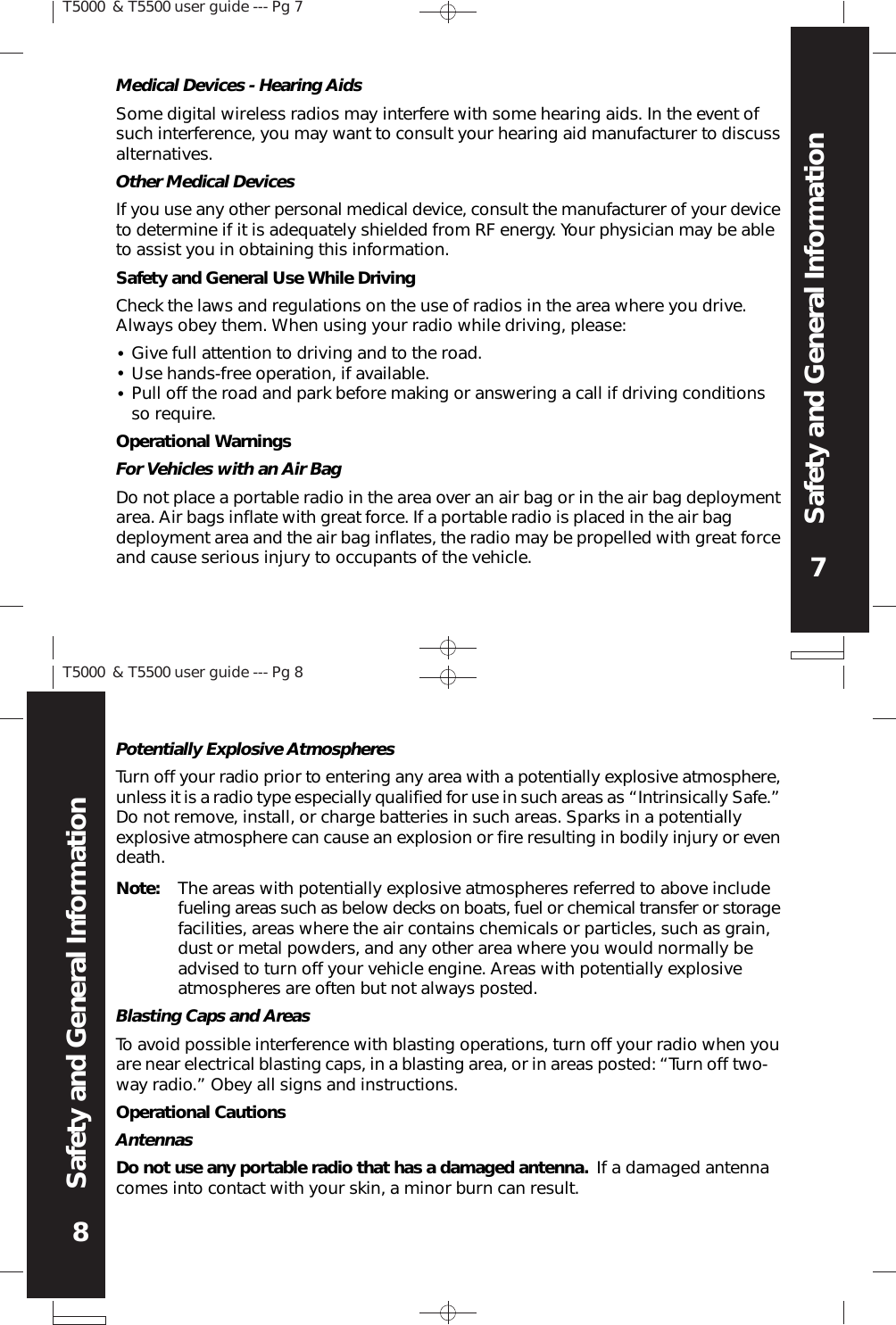 T5000 &amp; T5500 user guide --- Pg 77Safety and General InformationT5000 &amp; T5500 user guide --- Pg 88Safety and General InformationPotentially Explosive AtmospheresTurn off your radio prior to entering any area with a potentially explosive atmosphere,unless it is a radio type especially qualified for use in such areas as “Intrinsically Safe.”Do not remove, install, or charge batteries in such areas. Sparks in a potentiallyexplosive atmosphere can cause an explosion or fire resulting in bodily injury or evendeath.Note: The areas with potentially explosive atmospheres referred to above includefueling areas such as below decks on boats, fuel or chemical transfer or storagefacilities, areas where the air contains chemicals or particles, such as grain,dust or metal powders, and any other area where you would normally beadvised to turn off your vehicle engine. Areas with potentially explosiveatmospheres are often but not always posted.Blasting Caps and AreasTo avoid possible interference with blasting operations, turn off your radio when youare near electrical blasting caps, in a blasting area, or in areas posted: “Turn off two-way radio.” Obey all signs and instructions.Operational CautionsAntennasDo not use any portable radio that has a damaged antenna. If a damaged antennacomes into contact with your skin, a minor burn can result.Other Medical DevicesIf you use any other personal medical device, consult the manufacturer of your deviceto determine if it is adequately shielded from RF energy. Your physician may be ableto assist you in obtaining this information.Safety and General Use While DrivingCheck the laws and regulations on the use of radios in the area where you drive.Always obey them. When using your radio while driving, please:•••Give full attention to driving and to the road.Use hands-free operation, if available.Pull off the road and park before making or answering a call if driving conditionsso require.Operational WarningsFor Vehicles with an Air BagDo not place a portable radio in the area over an air bag or in the air bag deploymentarea. Air bags inflate with great force. If a portable radio is placed in the air bagdeployment area and the air bag inflates, the radio may be propelled with great forceand cause serious injury to occupants of the vehicle.Medical Devices - Hearing AidsSome digital wireless radios may interfere with some hearing aids. In the event ofsuch interference, you may want to consult your hearing aid manufacturer to discussalternatives.