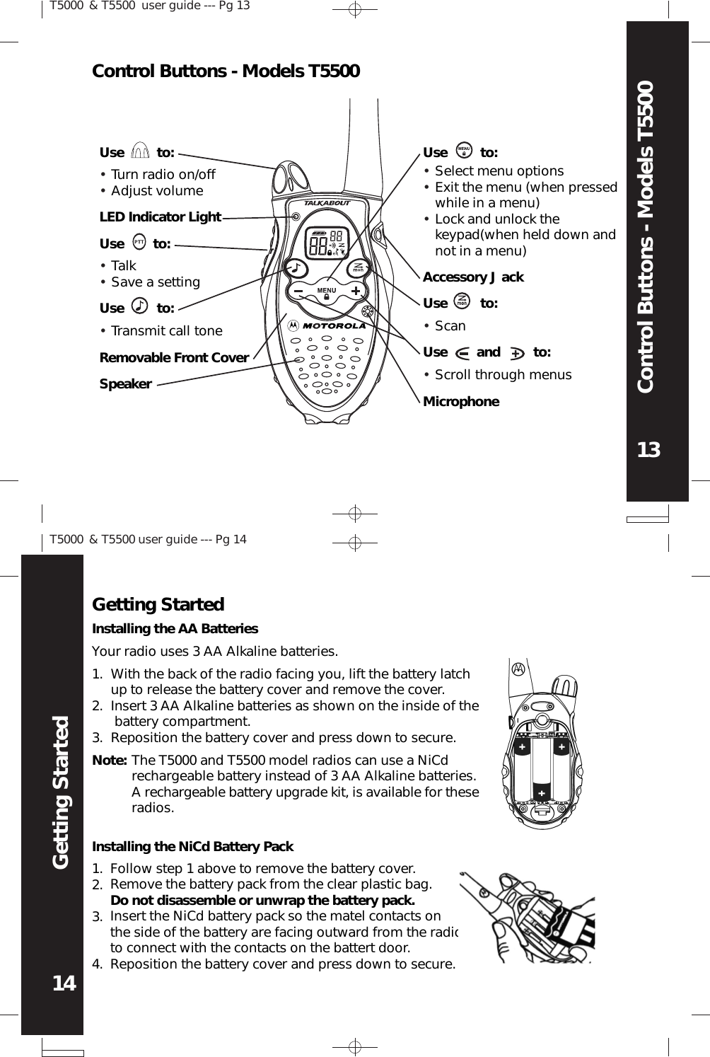 T5000 &amp; T5500 user guide --- Pg 1414Getting StartedT5000 &amp; T5500  user guide --- Pg 1313Control Buttons - Models T5500LED Indicator LightUse        to:Use         to:SpeakerUse         to:Removable Front CoverTalkSave a settingTurn radio on/offAdjust volumeTransmit call toneUse         to:Accessory J ackUse         to:Use        and         to:MicrophoneScanScroll through menusSelect menu optionsExit the menu (when pressedwhile in a menu)Lock and unlock thekeypad(when held down andnot in a menu)Your radio uses 3 AA Alkaline batteries.With the back of the radio facing you, lift the battery latchup to release the battery cover and remove the cover.Insert 3 AA Alkaline batteries as shown on the inside of the battery compartment.Reposition the battery cover and press down to secure.Installing the NiCd Battery PackFollow step 1 above to remove the battery cover.Remove the battery pack from the clear plastic bag.Do not disassemble or unwrap the battery pack.Insert the NiCd battery pack so the matel contacts onthe side of the battery are facing outward from the radioto connect with the contacts on the battert door.Reposition the battery cover and press down to secure.Getting Started1.2.3.1.2.3.4.Installing the AA BatteriesNote: The T5000 and T5500 model radios can use a NiCdrechargeable battery instead of 3 AA Alkaline batteries.A rechargeable battery upgrade kit, is available for theseradios.Control Buttons - Models T5500••••••••••