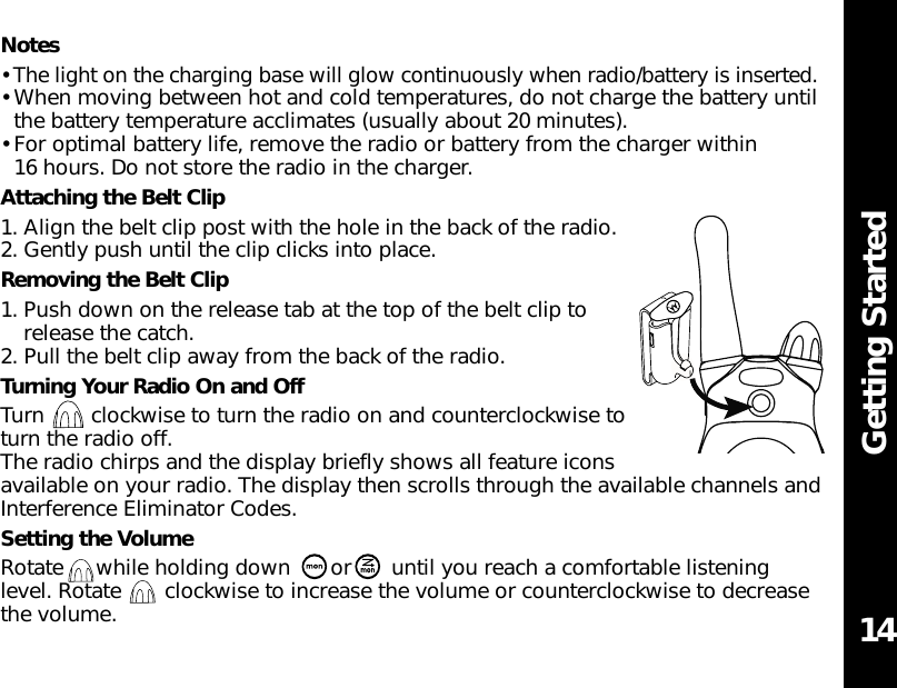 Getting StartedNotes• The light on the charging base will glow continuously when radio/battery is inserted.• When moving between hot and cold temperatures, do not charge the battery untilthe battery temperature acclimates (usually about 20 minutes).• For optimal battery life, remove the radio or battery from the charger within 16 hours. Do not store the radio in the charger.Attaching the Belt Clip1. Align the belt clip post with the hole in the back of the radio.2. Gently push until the clip clicks into place.Removing the Belt Clip1. Push down on the release tab at the top of the belt clip torelease the catch.2. Pull the belt clip away from the back of the radio.Turning Your Radio On and OffTurn clockwise to turn the radio on and counterclockwise toturn the radio off.The radio chirps and the display briefly shows all feature iconsavailable on your radio. The display then scrolls through the available channels andInterference Eliminator Codes.Setting the VolumeRotate  while holding down  or  until you reach a comfortable listeninglevel. Rotate  clockwise to increase the volume or counterclockwise to decreasethe volume. 14