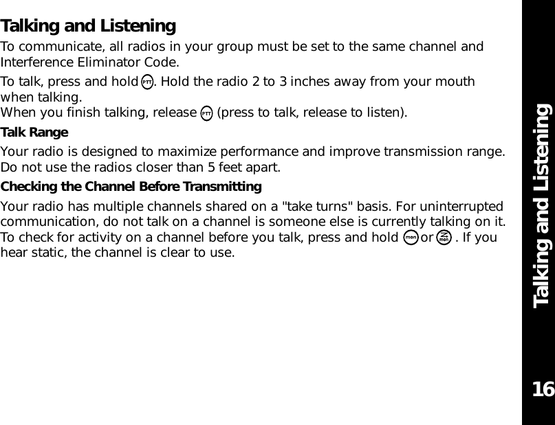 Talking and ListeningTalking and ListeningTo communicate, all radios in your group must be set to the same channel andInterference Eliminator Code.To talk, press and hold  . Hold the radio 2 to 3 inches away from your mouth when talking.When you finish talking, release  (press to talk, release to listen).Talk RangeYour radio is designed to maximize performance and improve transmission range.Do not use the radios closer than 5 feet apart.Checking the Channel Before TransmittingYour radio has multiple channels shared on a &quot;take turns&quot; basis. For uninterruptedcommunication, do not talk on a channel is someone else is currently talking on it.To check for activity on a channel before you talk, press and hold  or . If youhear static, the channel is clear to use.16