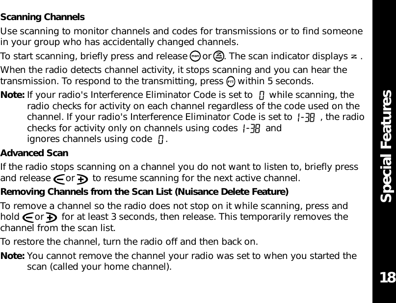 Special Features18Scanning ChannelsUse scanning to monitor channels and codes for transmissions or to find someonein your group who has accidentally changed channels.To start scanning, briefly press and release  or . The scan indicator displays .When the radio detects channel activity, it stops scanning and you can hear thetransmission. To respond to the transmitting, press     within 5 seconds.Note: If your radio&apos;s Interference Eliminator Code is set to  while scanning, theradio checks for activity on each channel regardless of the code used on thechannel. If your radio&apos;s Interference Eliminator Code is set to  , the radiochecks for activity only on channels using codes  andignores channels using code  .Advanced ScanIf the radio stops scanning on a channel you do not want to listen to, briefly pressand release  or  to resume scanning for the next active channel.Removing Channels from the Scan List (Nuisance Delete Feature)To remove a channel so the radio does not stop on it while scanning, press andhold  or  for at least 3 seconds, then release. This temporarily removes thechannel from the scan list.To restore the channel, turn the radio off and then back on.Note: You cannot remove the channel your radio was set to when you started thescan (called your home channel).