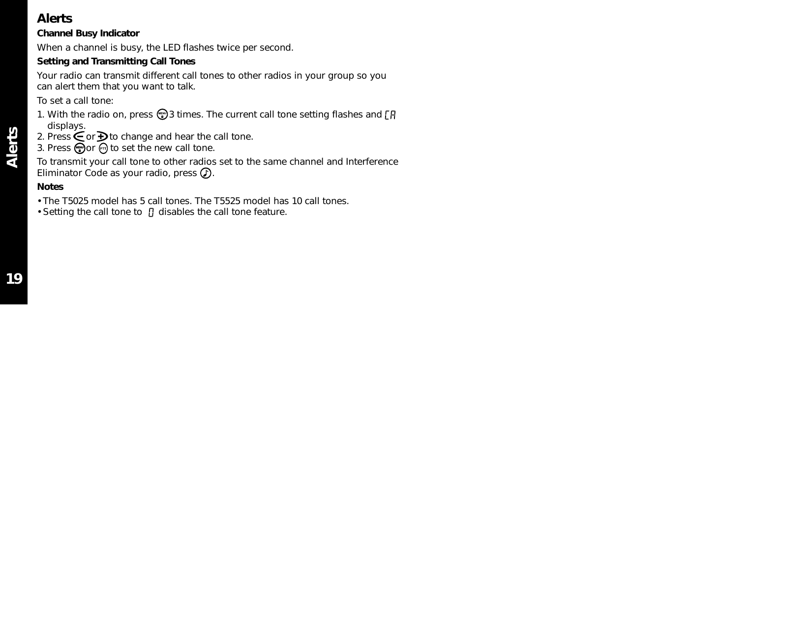 AlertsAlertsChannel Busy IndicatorWhen a channel is busy, the LED flashes twice per second.Setting and Transmitting Call TonesYour radio can transmit different call tones to other radios in your group so youcan alert them that you want to talk.To set a call tone:1. With the radio on, press  3 times. The current call tone setting flashes anddisplays.2. Press  or     to change and hear the call tone.3. Press  or  to set the new call tone.To transmit your call tone to other radios set to the same channel and InterferenceEliminator Code as your radio, press  .Notes• The T5025 model has 5 call tones. The T5525 model has 10 call tones. • Setting the call tone to  disables the call tone feature.19