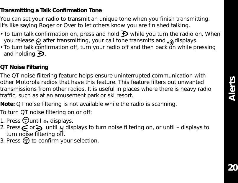 AlertsTransmitting a Talk Confirmation ToneYou can set your radio to transmit an unique tone when you finish transmitting.It&apos;s like saying Roger or Over to let others know you are finished talking. • To turn talk confirmation on, press and hold  while you turn the radio on. Whenyou release  after transmitting, your call tone transmits and  displays.• To turn talk confirmation off, turn your radio off and then back on while pressingand holding  .QT Noise FilteringThe QT noise filtering feature helps ensure uninterrupted communication withother Motorola radios that have this feature. This feature filters out unwantedtransmissions from other radios. It is useful in places where there is heavy radiotraffic, such as at an amusement park or ski resort.Note: QT noise filtering is not available while the radio is scanning.To turn QT noise filtering on or off:1. Press until displays.2. Press  or  until  displays to turn noise filtering on, or until – displays toturn noise filtering off.3. Press  to confirm your selection.20