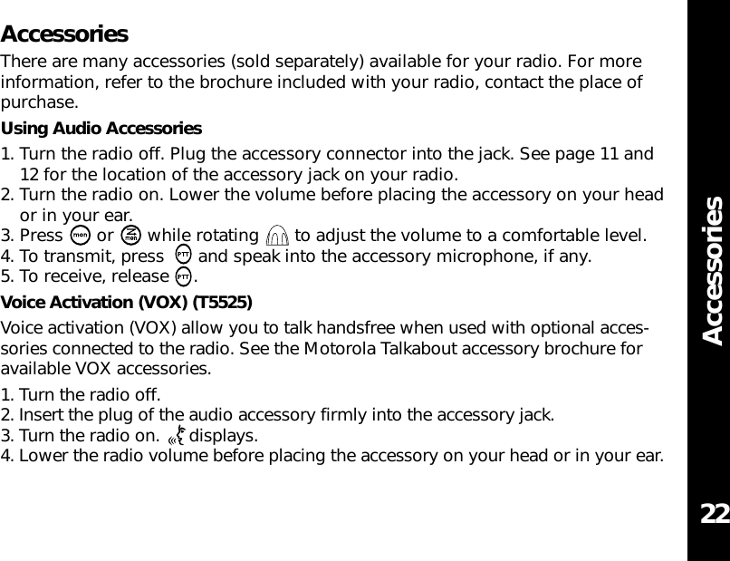 AccessoriesAccessoriesThere are many accessories (sold separately) available for your radio. For moreinformation, refer to the brochure included with your radio, contact the place ofpurchase.Using Audio Accessories1. Turn the radio off. Plug the accessory connector into the jack. See page 11 and12 for the location of the accessory jack on your radio.2. Turn the radio on. Lower the volume before placing the accessory on your heador in your ear.3. Press  or  while rotating  to adjust the volume to a comfortable level.4. To transmit, press  and speak into the accessory microphone, if any.5. To receive, release .Voice Activation (VOX) (T5525)Voice activation (VOX) allow you to talk handsfree when used with optional acces-sories connected to the radio. See the Motorola Talkabout accessory brochure foravailable VOX accessories.1. Turn the radio off.2. Insert the plug of the audio accessory firmly into the accessory jack.3. Turn the radio on.  displays.4. Lower the radio volume before placing the accessory on your head or in your ear.22