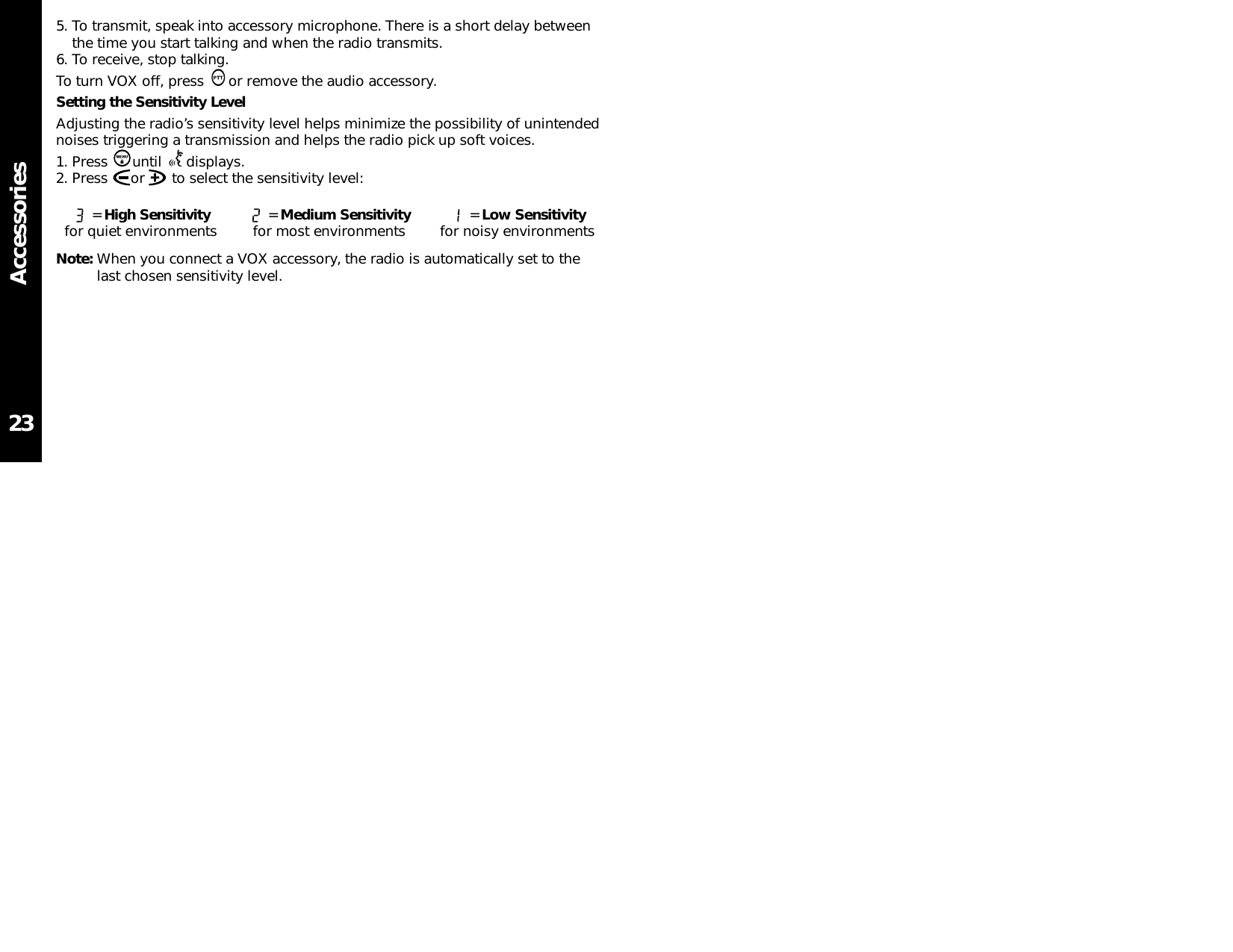 Accessories5. To transmit, speak into accessory microphone. There is a short delay betweenthe time you start talking and when the radio transmits.6. To receive, stop talking.To turn VOX off, press  or remove the audio accessory.Setting the Sensitivity LevelAdjusting the radio’s sensitivity level helps minimize the possibility of unintendednoises triggering a transmission and helps the radio pick up soft voices.1. Press until displays.2. Press  or  to select the sensitivity level:Note: When you connect a VOX accessory, the radio is automatically set to thelast chosen sensitivity level.23= High Sensitivityfor quiet environments = Medium Sensitivityfor most environments = Low Sensitivityfor noisy environments