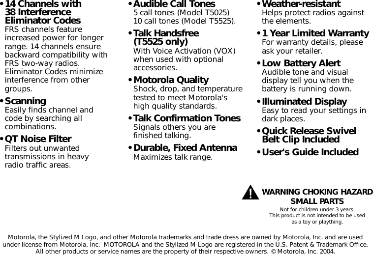 Motorola, the Stylized M Logo, and other Motorola trademarks and trade dress are owned by Motorola, Inc. and are usedunder license from Motorola, Inc.  MOTOROLA and the Stylized M Logo are registered in the U.S. Patent &amp; Trademark Office.All other products or service names are the property of their respective owners. © Motorola, Inc. 2004.WARNING CHOKING HAZARDSMALL PARTSNot for children under 3 years.This product is not intended to be usedas a toy or plaything.• 14 Channels with 38 InterferenceEliminator CodesFRS channels featureincreased power for longerrange. 14 channels ensurebackward compatibility withFRS two-way radios.Eliminator Codes minimizeinterference from othergroups.• ScanningEasily finds channel and code by searching allcombinations.• QT Noise FilterFilters out unwantedtransmissions in heavy radio traffic areas.• Audible Call Tones5 call tones (Model T5025)10 call tones (Model T5525).• Talk Handsfree (T5525 only)With Voice Activation (VOX)when used with optionalaccessories.• Motorola QualityShock, drop, and temperaturetested to meet Motorola&apos;shigh quality standards.• Talk Confirmation TonesSignals others you arefinished talking.• Durable, Fixed AntennaMaximizes talk range.• Weather-resistantHelps protect radios againstthe elements.• 1 Year Limited WarrantyFor warranty details, pleaseask your retailer.• Low Battery AlertAudible tone and visualdisplay tell you when thebattery is running down.• Illuminated DisplayEasy to read your settings indark places.• Quick Release SwivelBelt Clip Included• User&apos;s Guide Included