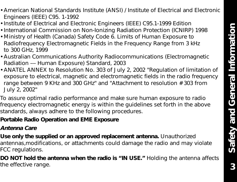 Safety and General Information• American National Standards Institute (ANSI) / Institute of Electrical and ElectronicEngineers (IEEE) C95. 1-1992• Institute of Electrical and Electronic Engineers (IEEE) C95.1-1999 Edition• International Commission on Non-Ionizing Radiation Protection (ICNIRP) 1998• Ministry of Health (Canada) Safety Code 6. Limits of Human Exposure toRadiofrequency Electromagnetic Fields in the Frequency Range from 3 kHz to 300 GHz, 1999    • Australian Communications Authority Radiocommunications (ElectromagneticRadiation --- Human Exposure) Standard, 2003• ANATEL ANNEX to Resolution No. 303 of July 2, 2002 &quot;Regulation of limitation ofexposure to electrical, magnetic and electromagnetic fields in the radio frequencyrange between 9 KHz and 300 GHz&quot; and &quot;Attachment to resolution # 303 from July 2, 2002&quot;To assure optimal radio performance and make sure human exposure to radiofrequency electromagnetic energy is within the guidelines set forth in the abovestandards, always adhere to the following procedures.Portable Radio Operation and EME ExposureAntenna CareUse only the supplied or an approved replacement antenna. Unauthorizedantennas,modifications, or attachments could damage the radio and may violate FCC regulations.DO NOT hold the antenna when the radio is “IN USE.” Holding the antenna affectsthe effective range. 3