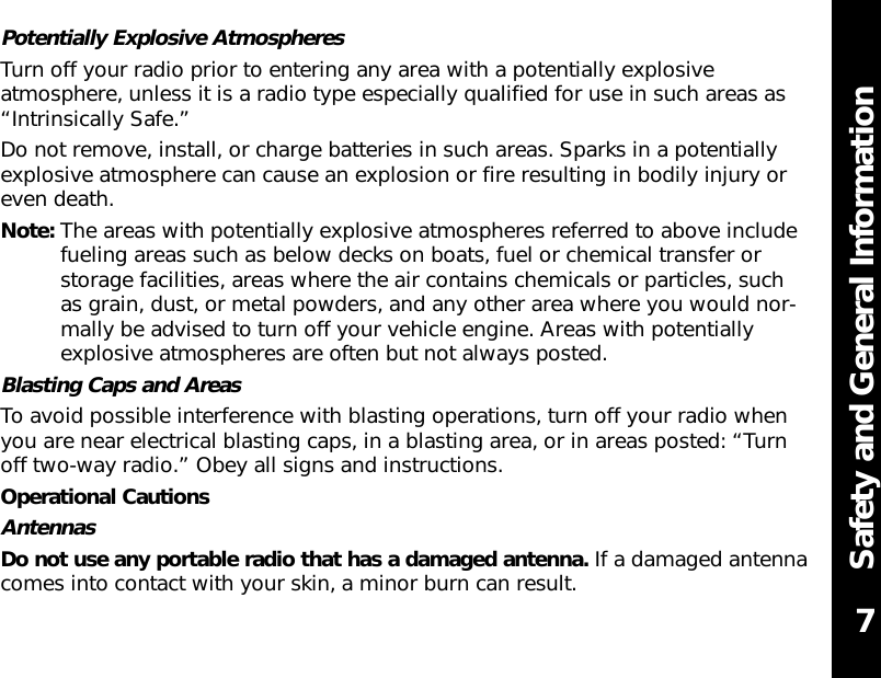 Safety and General InformationPotentially Explosive AtmospheresTurn off your radio prior to entering any area with a potentially explosiveatmosphere, unless it is a radio type especially qualified for use in such areas as“Intrinsically Safe.”Do not remove, install, or charge batteries in such areas. Sparks in a potentiallyexplosive atmosphere can cause an explosion or fire resulting in bodily injury oreven death.Note: The areas with potentially explosive atmospheres referred to above includefueling areas such as below decks on boats, fuel or chemical transfer orstorage facilities, areas where the air contains chemicals or particles, such as grain, dust, or metal powders, and any other area where you would nor-mally be advised to turn off your vehicle engine. Areas with potentiallyexplosive atmospheres are often but not always posted.Blasting Caps and AreasTo avoid possible interference with blasting operations, turn off your radio whenyou are near electrical blasting caps, in a blasting area, or in areas posted: “Turnoff two-way radio.” Obey all signs and instructions.Operational CautionsAntennasDo not use any portable radio that has a damaged antenna. If a damaged antennacomes into contact with your skin, a minor burn can result. 7