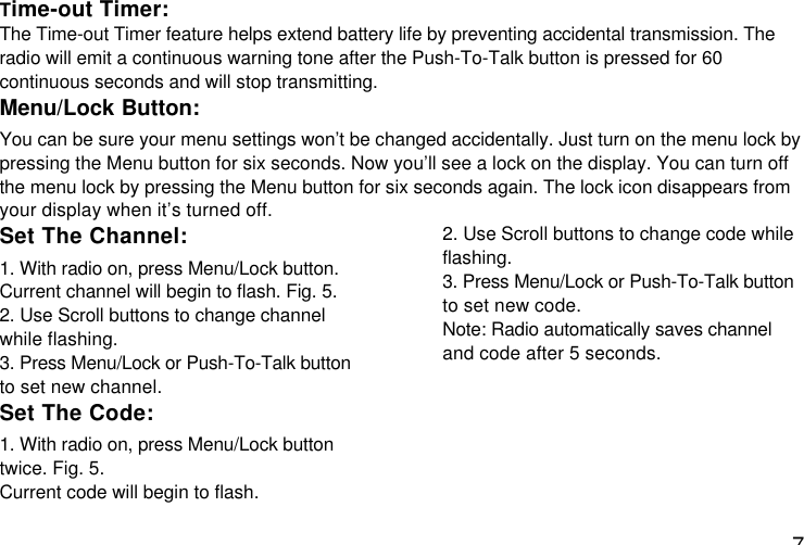 7Time-out Timer:The Time-out Timer feature helps extend battery life by preventing accidental transmission. Theradio will emit a continuous warning tone after the Push-To-Talk button is pressed for 60continuous seconds and will stop transmitting.Menu/Lock Button:You can be sure your menu settings won’t be changed accidentally. Just turn on the menu lock bypressing the Menu button for six seconds. Now you’ll see a lock on the display. You can turn offthe menu lock by pressing the Menu button for six seconds again. The lock icon disappears fromyour display when it’s turned off.Set The Channel:1. With radio on, press Menu/Lock button.Current channel will begin to flash. Fig. 5.2. Use Scroll buttons to change channelwhile flashing.3. Press Menu/Lock or Push-To-Talk buttonto set new channel.Set The Code:1. With radio on, press Menu/Lock buttontwice. Fig. 5.Current code will begin to flash.2. Use Scroll buttons to change code whileflashing.3. Press Menu/Lock or Push-To-Talk buttonto set new code.Note: Radio automatically saves channeland code after 5 seconds.