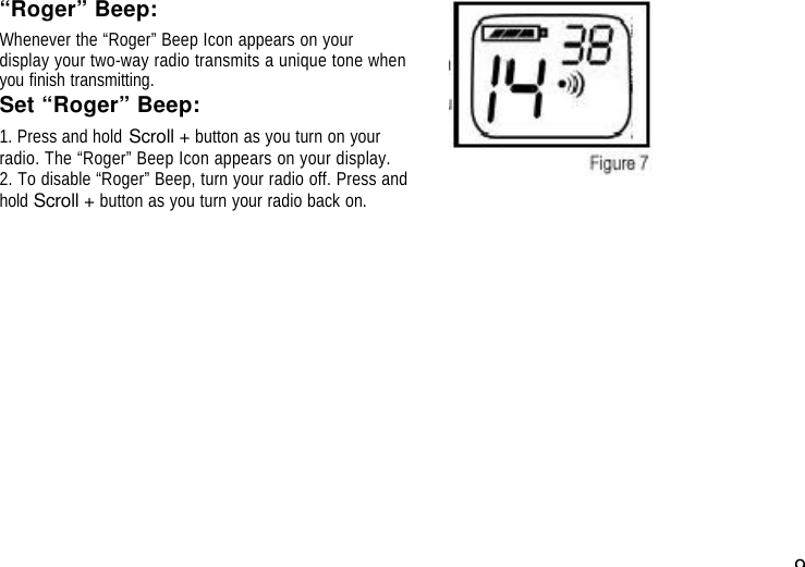 9“Roger” Beep:Whenever the “Roger” Beep Icon appears on yourdisplay your two-way radio transmits a unique tone whenyou finish transmitting.Set “Roger” Beep:1. Press and hold Scroll + button as you turn on yourradio. The “Roger” Beep Icon appears on your display.2. To disable “Roger” Beep, turn your radio off. Press andhold Scroll + button as you turn your radio back on. 
