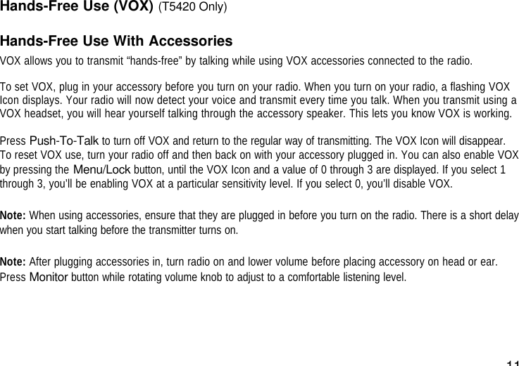 11Hands-Free Use (VOX) (T5420 Only)Hands-Free Use With AccessoriesVOX allows you to transmit “hands-free” by talking while using VOX accessories connected to the radio.To set VOX, plug in your accessory before you turn on your radio. When you turn on your radio, a flashing VOXIcon displays. Your radio will now detect your voice and transmit every time you talk. When you transmit using aVOX headset, you will hear yourself talking through the accessory speaker. This lets you know VOX is working.Press Push-To-Talk to turn off VOX and return to the regular way of transmitting. The VOX Icon will disappear.To reset VOX use, turn your radio off and then back on with your accessory plugged in. You can also enable VOXby pressing the Menu/Lock button, until the VOX Icon and a value of 0 through 3 are displayed. If you select 1through 3, you’ll be enabling VOX at a particular sensitivity level. If you select 0, you’ll disable VOX.Note: When using accessories, ensure that they are plugged in before you turn on the radio. There is a short delaywhen you start talking before the transmitter turns on.Note: After plugging accessories in, turn radio on and lower volume before placing accessory on head or ear.Press Monitor button while rotating volume knob to adjust to a comfortable listening level.