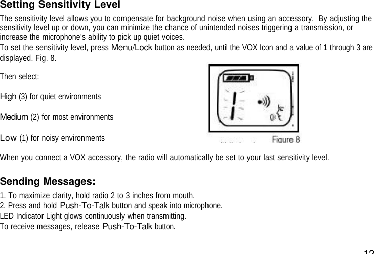 12Setting Sensitivity LevelThe sensitivity level allows you to compensate for background noise when using an accessory.  By adjusting thesensitivity level up or down, you can minimize the chance of unintended noises triggering a transmission, orincrease the microphone’s ability to pick up quiet voices.To set the sensitivity level, press Menu/Lock button as needed, until the VOX Icon and a value of 1 through 3 aredisplayed. Fig. 8.Then select:High (3) for quiet environmentsMedium (2) for most environmentsLow (1) for noisy environmentsWhen you connect a VOX accessory, the radio will automatically be set to your last sensitivity level.Sending Messages:1. To maximize clarity, hold radio 2 to 3 inches from mouth.2. Press and hold Push-To-Talk button and speak into microphone.LED Indicator Light glows continuously when transmitting.To receive messages, release Push-To-Talk button.