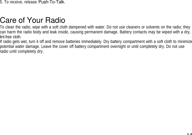 145. To receive, release Push-To-Talk.Care of Your RadioTo clean the radio, wipe with a soft cloth dampened with water. Do not use cleaners or solvents on the radio; theycan harm the radio body and leak inside, causing permanent damage. Battery contacts may be wiped with a dry,lint-free cloth.If radio gets wet, turn it off and remove batteries immediately. Dry battery compartment with a soft cloth to minimizepotential water damage. Leave the cover off battery compartment overnight or until completely dry. Do not useradio until completely dry.