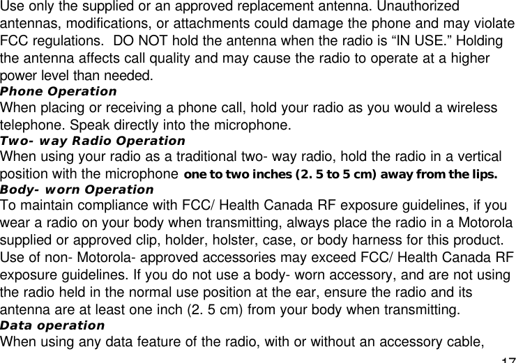 17Use only the supplied or an approved replacement antenna. Unauthorizedantennas, modifications, or attachments could damage the phone and may violateFCC regulations.  DO NOT hold the antenna when the radio is “IN USE.” Holdingthe antenna affects call quality and may cause the radio to operate at a higherpower level than needed.Phone OperationWhen placing or receiving a phone call, hold your radio as you would a wirelesstelephone. Speak directly into the microphone.Two- way Radio OperationWhen using your radio as a traditional two- way radio, hold the radio in a verticalposition with the microphone one to two inches (2. 5 to 5 cm) away from the lips.Body- worn OperationTo maintain compliance with FCC/ Health Canada RF exposure guidelines, if youwear a radio on your body when transmitting, always place the radio in a Motorolasupplied or approved clip, holder, holster, case, or body harness for this product.Use of non- Motorola- approved accessories may exceed FCC/ Health Canada RFexposure guidelines. If you do not use a body- worn accessory, and are not usingthe radio held in the normal use position at the ear, ensure the radio and itsantenna are at least one inch (2. 5 cm) from your body when transmitting.Data operationWhen using any data feature of the radio, with or without an accessory cable,