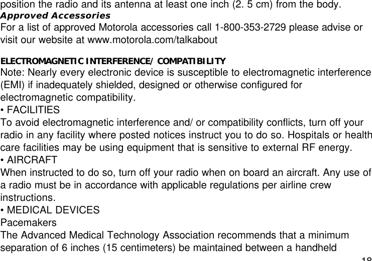 18position the radio and its antenna at least one inch (2. 5 cm) from the body.Approved AccessoriesFor a list of approved Motorola accessories call 1-800-353-2729 please advise orvisit our website at www.motorola.com/talkaboutELECTROMAGNETIC INTERFERENCE/ COMPATIBILITYNote: Nearly every electronic device is susceptible to electromagnetic interference(EMI) if inadequately shielded, designed or otherwise configured forelectromagnetic compatibility.• FACILITIESTo avoid electromagnetic interference and/ or compatibility conflicts, turn off yourradio in any facility where posted notices instruct you to do so. Hospitals or healthcare facilities may be using equipment that is sensitive to external RF energy.• AIRCRAFTWhen instructed to do so, turn off your radio when on board an aircraft. Any use ofa radio must be in accordance with applicable regulations per airline crewinstructions.• MEDICAL DEVICESPacemakersThe Advanced Medical Technology Association recommends that a minimumseparation of 6 inches (15 centimeters) be maintained between a handheld