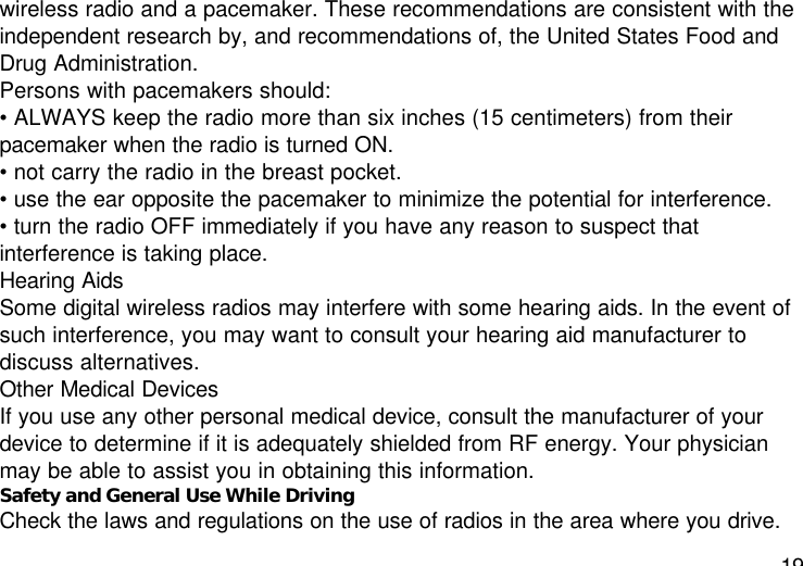 19wireless radio and a pacemaker. These recommendations are consistent with theindependent research by, and recommendations of, the United States Food andDrug Administration.Persons with pacemakers should:• ALWAYS keep the radio more than six inches (15 centimeters) from theirpacemaker when the radio is turned ON.• not carry the radio in the breast pocket.• use the ear opposite the pacemaker to minimize the potential for interference.• turn the radio OFF immediately if you have any reason to suspect thatinterference is taking place.Hearing AidsSome digital wireless radios may interfere with some hearing aids. In the event ofsuch interference, you may want to consult your hearing aid manufacturer todiscuss alternatives.Other Medical DevicesIf you use any other personal medical device, consult the manufacturer of yourdevice to determine if it is adequately shielded from RF energy. Your physicianmay be able to assist you in obtaining this information.Safety and General Use While DrivingCheck the laws and regulations on the use of radios in the area where you drive.