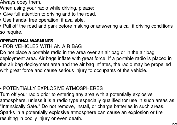 20Always obey them.When using your radio while driving, please:• Give full attention to driving and to the road.• Use hands- free operation, if available.• Pull off the road and park before making or answering a call if driving conditionsso require.OPERATIONAL WARNINGS• FOR VEHICLES WITH AN AIR BAGDo not place a portable radio in the area over an air bag or in the air bagdeployment area. Air bags inflate with great force. If a portable radio is placed inthe air bag deployment area and the air bag inflates, the radio may be propelledwith great force and cause serious injury to occupants of the vehicle.• POTENTIALLY EXPLOSIVE ATMOSPHERESTurn off your radio prior to entering any area with a potentially explosiveatmosphere, unless it is a radio type especially qualified for use in such areas as&quot;Intrinsically Safe.&quot; Do not remove, install, or charge batteries in such areas.Sparks in a potentially explosive atmosphere can cause an explosion or fireresulting in bodily injury or even death.