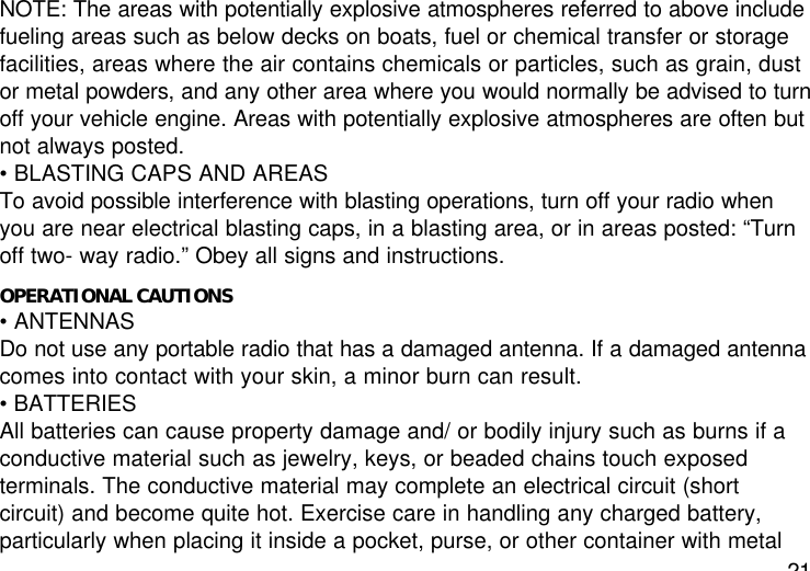 21NOTE: The areas with potentially explosive atmospheres referred to above includefueling areas such as below decks on boats, fuel or chemical transfer or storagefacilities, areas where the air contains chemicals or particles, such as grain, dustor metal powders, and any other area where you would normally be advised to turnoff your vehicle engine. Areas with potentially explosive atmospheres are often butnot always posted.• BLASTING CAPS AND AREASTo avoid possible interference with blasting operations, turn off your radio whenyou are near electrical blasting caps, in a blasting area, or in areas posted: “Turnoff two- way radio.” Obey all signs and instructions.OPERATIONAL CAUTIONS• ANTENNASDo not use any portable radio that has a damaged antenna. If a damaged antennacomes into contact with your skin, a minor burn can result.• BATTERIESAll batteries can cause property damage and/ or bodily injury such as burns if aconductive material such as jewelry, keys, or beaded chains touch exposedterminals. The conductive material may complete an electrical circuit (shortcircuit) and become quite hot. Exercise care in handling any charged battery,particularly when placing it inside a pocket, purse, or other container with metal