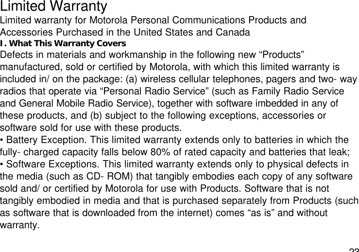 23Limited WarrantyLimited warranty for Motorola Personal Communications Products andAccessories Purchased in the United States and CanadaI. What This Warranty CoversDefects in materials and workmanship in the following new “Products”manufactured, sold or certified by Motorola, with which this limited warranty isincluded in/ on the package: (a) wireless cellular telephones, pagers and two- wayradios that operate via “Personal Radio Service” (such as Family Radio Serviceand General Mobile Radio Service), together with software imbedded in any ofthese products, and (b) subject to the following exceptions, accessories orsoftware sold for use with these products.• Battery Exception. This limited warranty extends only to batteries in which thefully- charged capacity falls below 80% of rated capacity and batteries that leak;• Software Exceptions. This limited warranty extends only to physical defects inthe media (such as CD- ROM) that tangibly embodies each copy of any softwaresold and/ or certified by Motorola for use with Products. Software that is nottangibly embodied in media and that is purchased separately from Products (suchas software that is downloaded from the internet) comes “as is” and withoutwarranty.