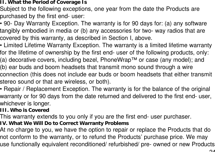 24II. What the Period of Coverage IsSubject to the following exceptions, one year from the date the Products arepurchased by the first end- user:• 90- Day Warranty Exception. The warranty is for 90 days for: (a) any softwaretangibly embodied in media or (b) any accessories for two- way radios that arecovered by this warranty, as described in Section I, above.• Limited Lifetime Warranty Exception. The warranty is a limited lifetime warrantyfor the lifetime of ownership by the first end- user of the following products, only:(a) decorative covers, including bezel, PhoneWrap™ or case (any model); and(b) ear buds and boom headsets that transmit mono sound through a wireconnection (this does not include ear buds or boom headsets that either transmitstereo sound or that are wireless, or both).• Repair / Replacement Exception. The warranty is for the balance of the originalwarranty or for 90 days from the date returned and delivered to the first end- user,whichever is longer.III. Who is CoveredThis warranty extends to you only if you are the first end- user purchaser.IV. What We Will Do to Correct Warranty ProblemsAt no charge to you, we have the option to repair or replace the Products that donot conform to the warranty, or to refund the Products’ purchase price. We mayuse functionally equivalent reconditioned/ refurbished/ pre- owned or new Products
