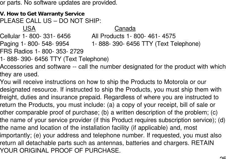 25or parts. No software updates are provided.V. How to Get Warranty ServicePLEASE CALL US – DO NOT SHIP:USA CanadaCellular 1- 800- 331- 6456 All Products 1- 800- 461- 4575Paging 1- 800- 548- 9954 1- 888- 390- 6456 TTY (Text Telephone)FRS Radios 1- 800- 353- 27291- 888- 390- 6456 TTY (Text Telephone)Accessories and software -- call the number designated for the product with whichthey are used.You will receive instructions on how to ship the Products to Motorola or ourdesignated resource. If instructed to ship the Products, you must ship them withfreight, duties and insurance prepaid. Regardless of where you are instructed toreturn the Products, you must include: (a) a copy of your receipt, bill of sale orother comparable proof of purchase; (b) a written description of the problem; (c)the name of your service provider (if this Product requires subscription service); (d)the name and location of the installation facility (if applicable) and, mostimportantly; (e) your address and telephone number. If requested, you must alsoreturn all detachable parts such as antennas, batteries and chargers. RETAINYOUR ORIGINAL PROOF OF PURCHASE.