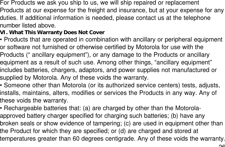 26For Products we ask you ship to us, we will ship repaired or replacementProducts at our expense for the freight and insurance, but at your expense for anyduties. If additional information is needed, please contact us at the telephonenumber listed above.VI. What This Warranty Does Not Cover• Products that are operated in combination with ancillary or peripheral equipmentor software not furnished or otherwise certified by Motorola for use with theProducts (“ ancillary equipment”), or any damage to the Products or ancillaryequipment as a result of such use. Among other things, “ancillary equipment”includes batteries, chargers, adaptors, and power supplies not manufactured orsupplied by Motorola. Any of these voids the warranty.• Someone other than Motorola (or its authorized service centers) tests, adjusts,installs, maintains, alters, modifies or services the Products in any way. Any ofthese voids the warranty.• Rechargeable batteries that: (a) are charged by other than the Motorola-approved battery charger specified for charging such batteries; (b) have anybroken seals or show evidence of tampering; (c) are used in equipment other thanthe Product for which they are specified; or (d) are charged and stored attemperatures greater than 60 degrees centigrade. Any of these voids the warranty.
