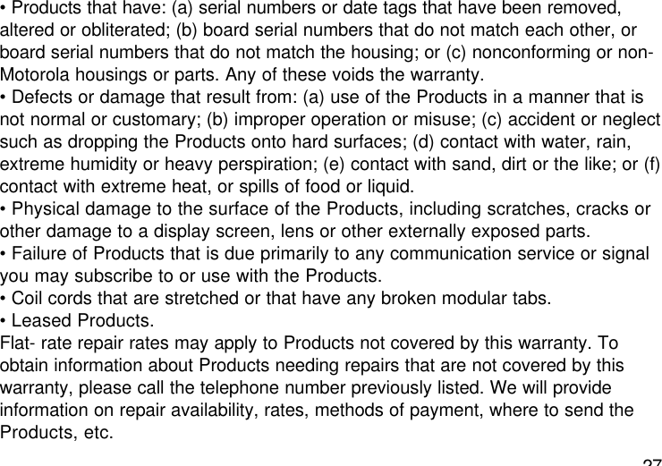 27• Products that have: (a) serial numbers or date tags that have been removed,altered or obliterated; (b) board serial numbers that do not match each other, orboard serial numbers that do not match the housing; or (c) nonconforming or non-Motorola housings or parts. Any of these voids the warranty.• Defects or damage that result from: (a) use of the Products in a manner that isnot normal or customary; (b) improper operation or misuse; (c) accident or neglectsuch as dropping the Products onto hard surfaces; (d) contact with water, rain,extreme humidity or heavy perspiration; (e) contact with sand, dirt or the like; or (f)contact with extreme heat, or spills of food or liquid.• Physical damage to the surface of the Products, including scratches, cracks orother damage to a display screen, lens or other externally exposed parts.• Failure of Products that is due primarily to any communication service or signalyou may subscribe to or use with the Products.• Coil cords that are stretched or that have any broken modular tabs.• Leased Products.Flat- rate repair rates may apply to Products not covered by this warranty. Toobtain information about Products needing repairs that are not covered by thiswarranty, please call the telephone number previously listed. We will provideinformation on repair availability, rates, methods of payment, where to send theProducts, etc.