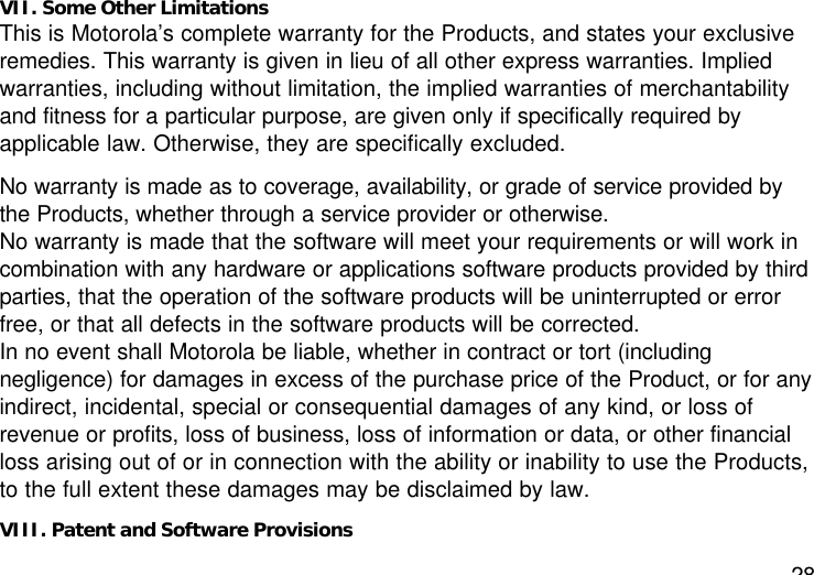 28VII. Some Other LimitationsThis is Motorola’s complete warranty for the Products, and states your exclusiveremedies. This warranty is given in lieu of all other express warranties. Impliedwarranties, including without limitation, the implied warranties of merchantabilityand fitness for a particular purpose, are given only if specifically required byapplicable law. Otherwise, they are specifically excluded.No warranty is made as to coverage, availability, or grade of service provided bythe Products, whether through a service provider or otherwise.No warranty is made that the software will meet your requirements or will work incombination with any hardware or applications software products provided by thirdparties, that the operation of the software products will be uninterrupted or errorfree, or that all defects in the software products will be corrected.In no event shall Motorola be liable, whether in contract or tort (includingnegligence) for damages in excess of the purchase price of the Product, or for anyindirect, incidental, special or consequential damages of any kind, or loss ofrevenue or profits, loss of business, loss of information or data, or other financialloss arising out of or in connection with the ability or inability to use the Products,to the full extent these damages may be disclaimed by law.VIII. Patent and Software Provisions