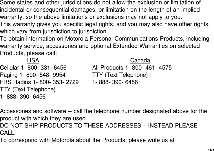 30Some states and other jurisdictions do not allow the exclusion or limitation ofincidental or consequential damages, or limitation on the length of an impliedwarranty, so the above limitations or exclusions may not apply to you.This warranty gives you specific legal rights, and you may also have other rights,which vary from jurisdiction to jurisdiction.To obtain information on Motorola Personal Communications Products, includingwarranty service, accessories and optional Extended Warranties on selectedProducts, please call:USA CanadaCellular 1- 800- 331- 6456  All Products 1- 800- 461- 4575Paging 1- 800- 548- 9954 TTY (Text Telephone)FRS Radios 1- 800- 353- 2729  1- 888- 390- 6456TTY (Text Telephone)1- 888- 390- 6456Accessories and software -- call the telephone number designated above for theproduct with which they are used.DO NOT SHIP PRODUCTS TO THESE ADDRESSES – INSTEAD PLEASECALL.To correspond with Motorola about the Products, please write us at