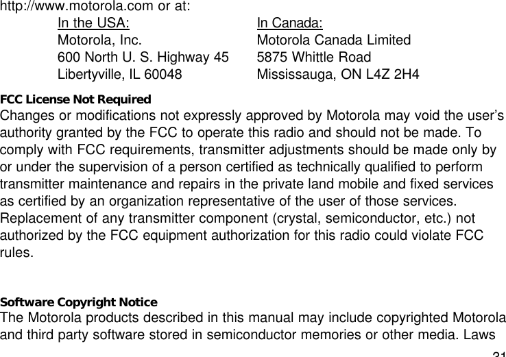 31http://www.motorola.com or at:In the USA: In Canada:Motorola, Inc.  Motorola Canada Limited600 North U. S. Highway 45  5875 Whittle RoadLibertyville, IL 60048  Mississauga, ON L4Z 2H4FCC License Not RequiredChanges or modifications not expressly approved by Motorola may void the user’sauthority granted by the FCC to operate this radio and should not be made. Tocomply with FCC requirements, transmitter adjustments should be made only byor under the supervision of a person certified as technically qualified to performtransmitter maintenance and repairs in the private land mobile and fixed servicesas certified by an organization representative of the user of those services.Replacement of any transmitter component (crystal, semiconductor, etc.) notauthorized by the FCC equipment authorization for this radio could violate FCCrules.Software Copyright NoticeThe Motorola products described in this manual may include copyrighted Motorolaand third party software stored in semiconductor memories or other media. Laws