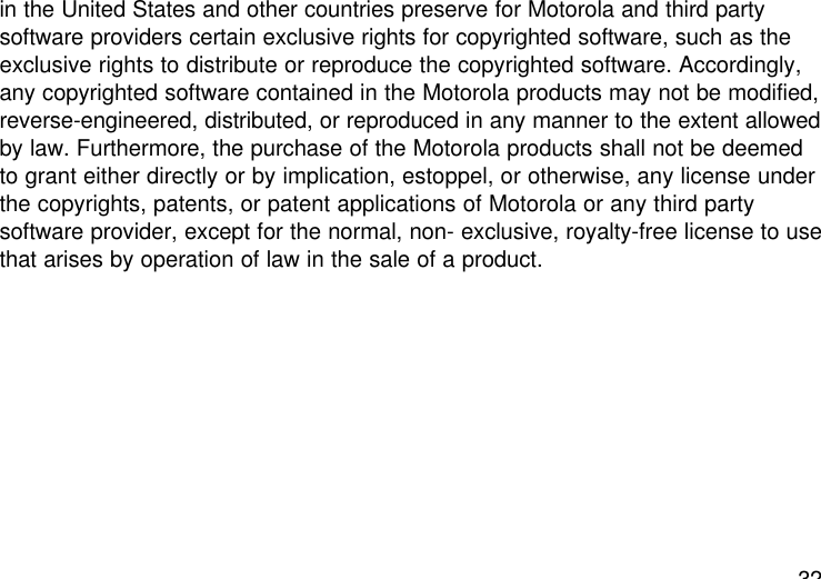 32in the United States and other countries preserve for Motorola and third partysoftware providers certain exclusive rights for copyrighted software, such as theexclusive rights to distribute or reproduce the copyrighted software. Accordingly,any copyrighted software contained in the Motorola products may not be modified,reverse-engineered, distributed, or reproduced in any manner to the extent allowedby law. Furthermore, the purchase of the Motorola products shall not be deemedto grant either directly or by implication, estoppel, or otherwise, any license underthe copyrights, patents, or patent applications of Motorola or any third partysoftware provider, except for the normal, non- exclusive, royalty-free license to usethat arises by operation of law in the sale of a product.