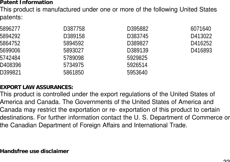 33Patent InformationThis product is manufactured under one or more of the following United Statespatents:58962775894292586475256990065742484D408396D399821D387758D38915858945925893027578909857349755861850D395882D383745D389827D3891395929825592651459536406071640D413022D416252D416893EXPORT LAW ASSURANCES:This product is controlled under the export regulations of the United States ofAmerica and Canada. The Governments of the United States of America andCanada may restrict the exportation or re- exportation of this product to certaindestinations. For further information contact the U. S. Department of Commerce orthe Canadian Department of Foreign Affairs and International Trade.Handsfree use disclaimer