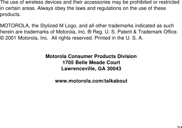 34The use of wireless devices and their accessories may be prohibited or restrictedin certain areas. Always obey the laws and regulations on the use of theseproducts.MOTOROLA, the Stylized M Logo, and all other trademarks indicated as suchherein are trademarks of Motorola, Inc. ® Reg. U. S. Patent &amp; Trademark Office.© 2001 Motorola, Inc.  All rights reserved. Printed in the U. S. A.Motorola Consumer Products Division1705 Belle Meade CourtLawrenceville, GA 30043www.motorola.com/talkabout