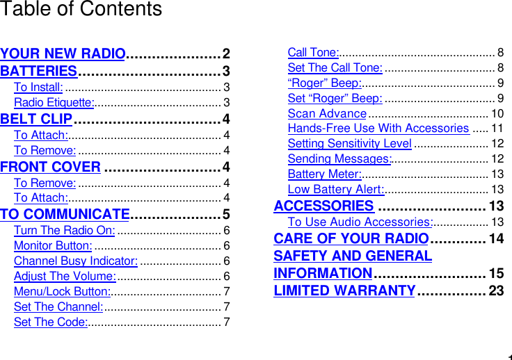 1Table of ContentsYOUR NEW RADIO......................2BATTERIES.................................3To Install: ................................................ 3Radio Etiquette:....................................... 3BELT CLIP..................................4To Attach:............................................... 4To Remove: ............................................ 4FRONT COVER ...........................4To Remove: ............................................ 4To Attach:............................................... 4TO COMMUNICATE.....................5Turn The Radio On: ................................ 6Monitor Button: ....................................... 6Channel Busy Indicator: ......................... 6Adjust The Volume:................................ 6Menu/Lock Button:.................................. 7Set The Channel:.................................... 7Set The Code:......................................... 7Call Tone:................................................ 8Set The Call Tone: .................................. 8“Roger” Beep:......................................... 9Set “Roger” Beep: .................................. 9Scan Advance..................................... 10Hands-Free Use With Accessories ..... 11Setting Sensitivity Level ....................... 12Sending Messages:.............................. 12Battery Meter:....................................... 13Low Battery Alert:................................ 13ACCESSORIES .........................13To Use Audio Accessories:................. 13CARE OF YOUR RADIO.............14SAFETY AND GENERALINFORMATION..........................15LIMITED WARRANTY................23