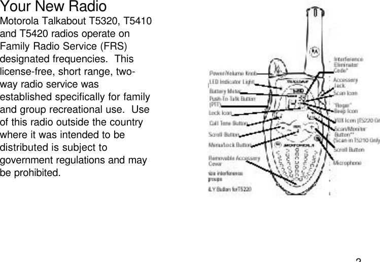 2Your New RadioMotorola Talkabout T5320, T5410and T5420 radios operate onFamily Radio Service (FRS)designated frequencies.  Thislicense-free, short range, two-way radio service wasestablished specifically for familyand group recreational use.  Useof this radio outside the countrywhere it was intended to bedistributed is subject togovernment regulations and maybe prohibited.