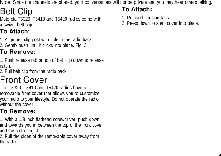 4Note: Since the channels are shared, your conversations will not be private and you may hear others talking.Belt ClipMotorola T5320, T5410 and T5420 radios come witha swivel belt clip.To Attach:1. Align belt clip post with hole in the radio back.2. Gently push until it clicks into place. Fig. 3.To Remove:1. Push release tab on top of belt clip down to releasecatch.2. Pull belt clip from the radio back.Front CoverThe T5320, T5410 and T5420 radios have aremovable front cover that allows you to customizeyour radio to your lifestyle. Do not operate the radiowithout the cover.To Remove:1. With a 1/8 inch flathead screwdriver, push downand towards you in between the top of the front coverand the radio. Fig. 4.2. Pull the sides of the removable cover away fromthe radio.To Attach:1. Reinsert housing tabs.2. Press down to snap cover into place.