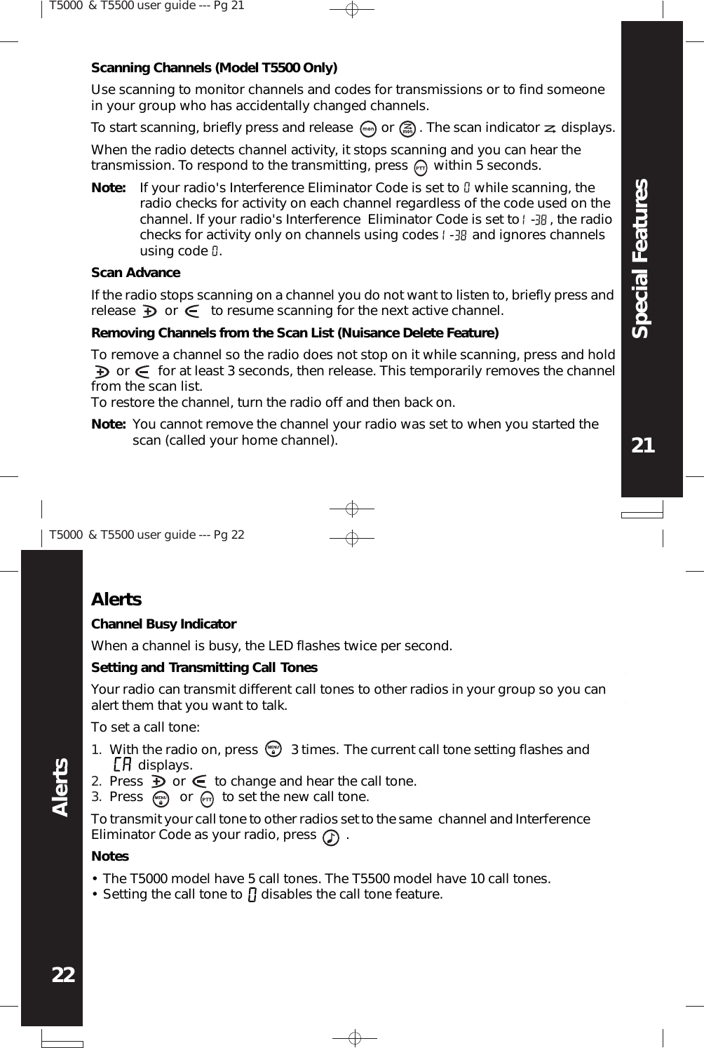 T5000 &amp; T5500 user guide --- Pg 2121Special FeaturesT5000 &amp; T5500 user guide --- Pg 2222AlertsTo start scanning, briefly press and release        or       . The scan indicator      displays.When the radio detects channel activity, it stops scanning and you can hear thetransmission. To respond to the transmitting, press       within 5 seconds.Note: If your radio&apos;s Interference Eliminator Code is set to    while scanning, theradio checks for activity on each channel regardless of the code used on thechannel. If your radio&apos;s Interference  Eliminator Code is set to   -    , the radiochecks for activity only on channels using codes   -     and ignores channelsusing code   .Scan AdvanceIf the radio stops scanning on a channel you do not want to listen to, briefly press andrelease        or         to resume scanning for the next active channel.Removing Channels from the Scan List (Nuisance Delete Feature)To remove a channel so the radio does not stop on it while scanning, press and hold       or        for at least 3 seconds, then release. This temporarily removes the channelfrom the scan list.To restore the channel, turn the radio off and then back on.Note: You cannot remove the channel your radio was set to when you started thescan (called your home channel).Scanning Channels (Model T5500 Only)Use scanning to monitor channels and codes for transmissions or to find someonein your group who has accidentally changed channels.AlertsChannel Busy IndicatorWhen a channel is busy, the LED flashes twice per second.Setting and Transmitting Call TonesYour radio can transmit different call tones to other radios in your group so you canalert them that you want to talk.To set a call tone:With the radio on, press         3 times. The current call tone setting flashes and       displays.Press        or        to change and hear the call tone.Press          or        to set the new call tone.1.2.3.To transmit your call tone to other radios set to the same  channel and InterferenceEliminator Code as your radio, press        .NotesThe T5000 model have 5 call tones. The T5500 model have 10 call tones.Setting the call tone to     disables the call tone feature.••