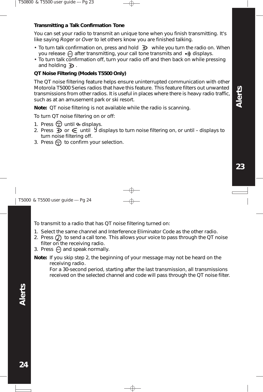 T50800 &amp; T5500 user guide --- Pg 2323AlertsT5000 &amp; T5500 user guide --- Pg 2424AlertsTransmitting a Talk Confirmation ToneYou can set your radio to transmit an unique tone when you finish transmitting. It&apos;slike saying Roger or Over to let others know you are finished talking.To turn talk confirmation on, press and hold          while you turn the radio on. Whenyou release       after transmitting, your call tone transmits and        displays.To turn talk confirmation off, turn your radio off and then back on while pressingand holding       .••QT Noise Filtering (Models T5500 Only)The QT noise filtering feature helps ensure uninterrupted communication with otherMotorola T5000 Series radios that have this feature. This feature filters out unwantedtransmissions from other radios. It is useful in places where there is heavy radio traffic,such as at an amusement park or ski resort.Note: QT noise filtering is not available while the radio is scanning.To turn QT noise filtering on or off:Press        until      displays.Press        or        until      displays to turn noise filtering on, or until – displays toturn noise filtering off.Press        to confirm your selection.1.2.3.To transmit to a radio that has QT noise filtering turned on:Select the same channel and Interference Eliminator Code as the other radio.Press        to send a call tone. This allows your voice to pass through the QT noisefilter on the receiving radio.Press       and speak normally.1.2.3.Note: If you skip step 2, the beginning of your message may not be heard on thereceiving radio.For a 30-second period, starting after the last transmission, all transmissionsreceived on the selected channel and code will pass through the QT noise filter.