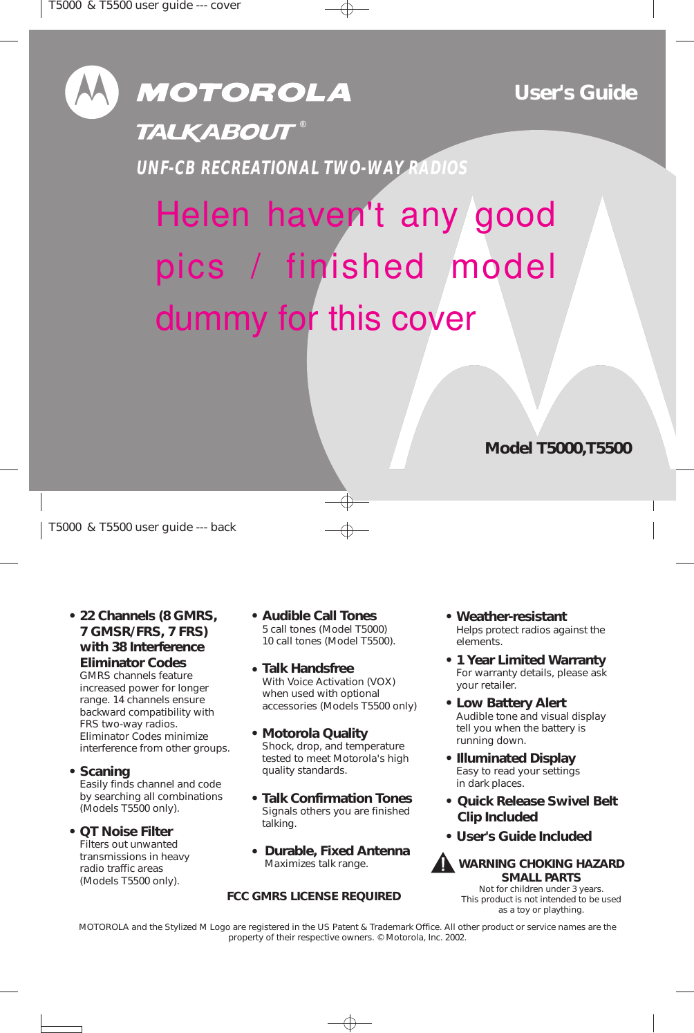 Audible Call Tones5 call tones (Model T5000)10 call tones (Model T5500).•Low Battery AlertAudible tone and visual displaytell you when the battery isrunning down.•ScaningEasily finds channel and codeby searching all combinations(Models T5500 only).•1 Year Limited WarrantyFor warranty details, please askyour retailer.•User&apos;s Guide Included•Illuminated DisplayEasy to read your settingsin dark places.•Motorola QualityShock, drop, and temperaturetested to meet Motorola&apos;s highquality standards.•MOTOROLA and the Stylized M Logo are registered in the US Patent &amp; Trademark Office. All other product or service names are theproperty of their respective owners. © Motorola, Inc. 2002.FCC GMRS LICENSE REQUIREDWARNING CHOKING HAZARDSMALL PARTSNot for children under 3 years.This product is not intended to be usedas a toy or plaything.22 Channels (8 GMRS,7 GMSR/FRS, 7 FRS)with 38 InterferenceEliminator CodesGMRS channels featureincreased power for longerrange. 14 channels ensurebackward compatibility withFRS two-way radios.Eliminator Codes minimizeinterference from other groups.•Talk HandsfreeWith Voice Activation (VOX)when used with optionalaccessories (Models T5500 only)•• Quick Release Swivel BeltClip Included• Weather-resistantHelps protect radios against theelements.• Talk Confirmation TonesSignals others you are finishedtalking.•Durable, Fixed AntennaMaximizes talk range.T5000 &amp; T5500 user guide --- coverT5000 &amp; T5500 user guide --- back• QT Noise FilterFilters out unwantedtransmissions in heavyradio traffic areas(Models T5500 only).User&apos;s GuideModel T5000,T5500UNF-CB RECREATIONAL TWO-WAY RADIOSHelen haven&apos;t any goodpics / finished modeldummy for this cover