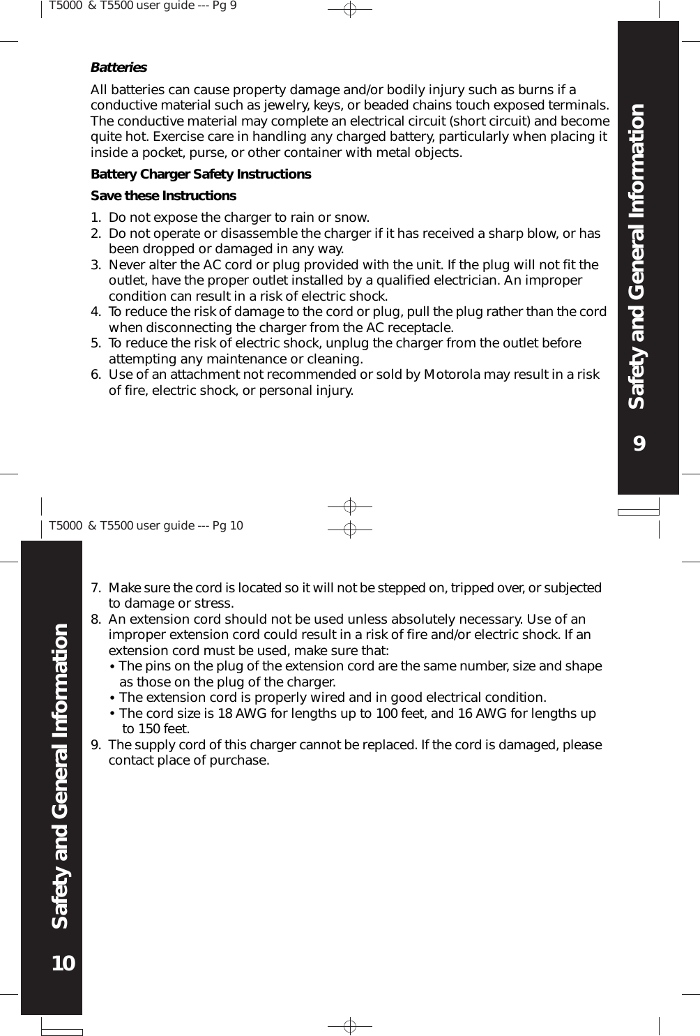 T5000 &amp; T5500 user guide --- Pg 99Safety and General InformationT5000 &amp; T5500 user guide --- Pg 1010Safety and General InformationAll batteries can cause property damage and/or bodily injury such as burns if aconductive material such as jewelry, keys, or beaded chains touch exposed terminals.The conductive material may complete an electrical circuit (short circuit) and becomequite hot. Exercise care in handling any charged battery, particularly when placing itinside a pocket, purse, or other container with metal objects.Battery Charger Safety InstructionsSave these InstructionsDo not expose the charger to rain or snow.Do not operate or disassemble the charger if it has received a sharp blow, or hasbeen dropped or damaged in any way.Never alter the AC cord or plug provided with the unit. If the plug will not fit theoutlet, have the proper outlet installed by a qualified electrician. An impropercondition can result in a risk of electric shock.To reduce the risk of damage to the cord or plug, pull the plug rather than the cordwhen disconnecting the charger from the AC receptacle.To reduce the risk of electric shock, unplug the charger from the outlet beforeattempting any maintenance or cleaning.Use of an attachment not recommended or sold by Motorola may result in a riskof fire, electric shock, or personal injury.1.2.3.4.5.6.Make sure the cord is located so it will not be stepped on, tripped over, or subjectedto damage or stress.An extension cord should not be used unless absolutely necessary. Use of animproper extension cord could result in a risk of fire and/or electric shock. If anextension cord must be used, make sure that:   The pins on the plug of the extension cord are the same number, size and shape   as those on the plug of the charger.   The extension cord is properly wired and in good electrical condition.   The cord size is 18 AWG for lengths up to 100 feet, and 16 AWG for lengths up   to 150 feet.The supply cord of this charger cannot be replaced. If the cord is damaged, pleasecontact place of purchase.7.8.9.•••Batteries