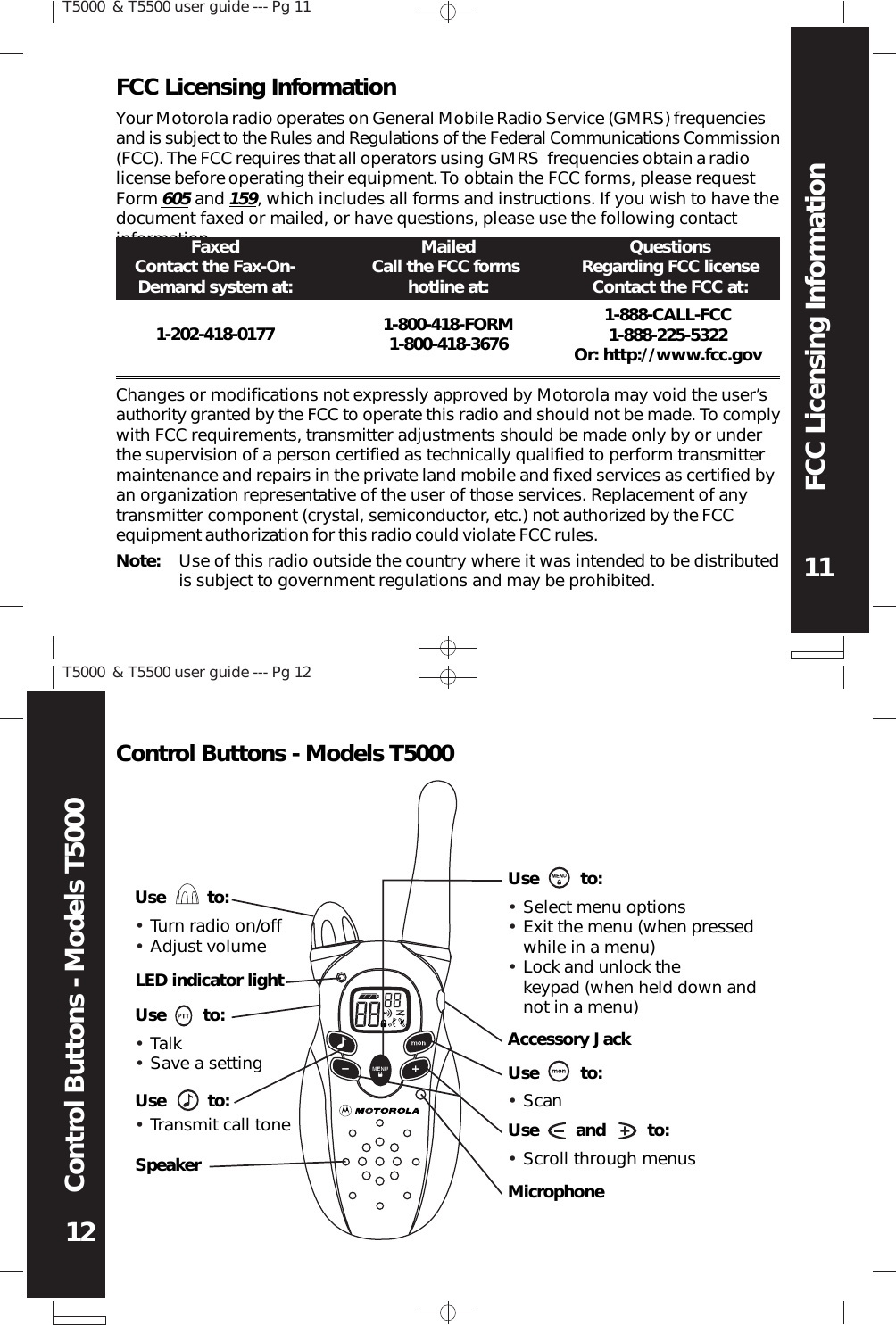 T5000 &amp; T5500 user guide --- Pg 1111T5000 &amp; T5500 user guide --- Pg 1212FCC Licensing InformationControl Buttons - Models T5000LED indicator lightUse        to:Use         to:SpeakerUse         to:Accessory JackUse         to:Use        and         to:MicrophoneUse         to:Transmit call toneSelect menu optionsExit the menu (when pressedwhile in a menu)Lock and unlock thekeypad (when held down andnot in a menu)ScanYour Motorola radio operates on General Mobile Radio Service (GMRS) frequenciesand is subject to the Rules and Regulations of the Federal Communications Commission(FCC). The FCC requires that all operators using GMRS  frequencies obtain a radiolicense before operating their equipment. To obtain the FCC forms, please requestForm 605 and 159, which includes all forms and instructions. If you wish to have thedocument faxed or mailed, or have questions, please use the following contactinformation.FCC Licensing InformationFaxedContact the Fax-On-Demand system at:QuestionsRegarding FCC licenseContact the FCC at:MailedCall the FCC formshotline at:1-202-418-0177 1-800-418-FORM1-800-418-36761-888-CALL-FCC1-888-225-5322Or: http://www.fcc.govChanges or modifications not expressly approved by Motorola may void the user’sauthority granted by the FCC to operate this radio and should not be made. To complywith FCC requirements, transmitter adjustments should be made only by or underthe supervision of a person certified as technically qualified to perform transmittermaintenance and repairs in the private land mobile and fixed services as certified byan organization representative of the user of those services. Replacement of anytransmitter component (crystal, semiconductor, etc.) not authorized by the FCCequipment authorization for this radio could violate FCC rules.Note: Use of this radio outside the country where it was intended to be distributedis subject to government regulations and may be prohibited.Control Buttons - Models T5000Turn radio on/offAdjust volumeTalkSave a settingScroll through menus••••••••••